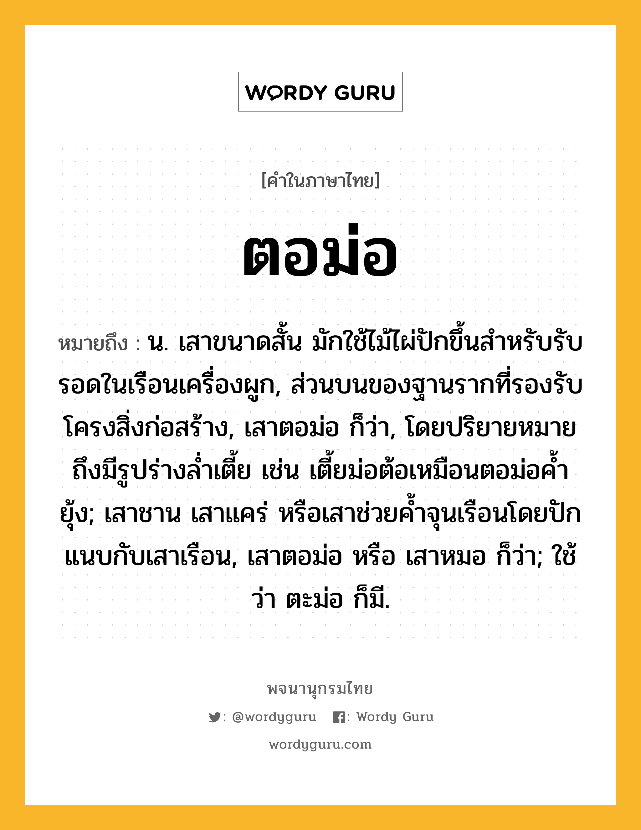 ตอม่อ หมายถึงอะไร?, คำในภาษาไทย ตอม่อ หมายถึง น. เสาขนาดสั้น มักใช้ไม้ไผ่ปักขึ้นสำหรับรับรอดในเรือนเครื่องผูก, ส่วนบนของฐานรากที่รองรับโครงสิ่งก่อสร้าง, เสาตอม่อ ก็ว่า, โดยปริยายหมายถึงมีรูปร่างล่ำเตี้ย เช่น เตี้ยม่อต้อเหมือนตอม่อค้ำยุ้ง; เสาชาน เสาแคร่ หรือเสาช่วยค้ำจุนเรือนโดยปักแนบกับเสาเรือน, เสาตอม่อ หรือ เสาหมอ ก็ว่า; ใช้ว่า ตะม่อ ก็มี.