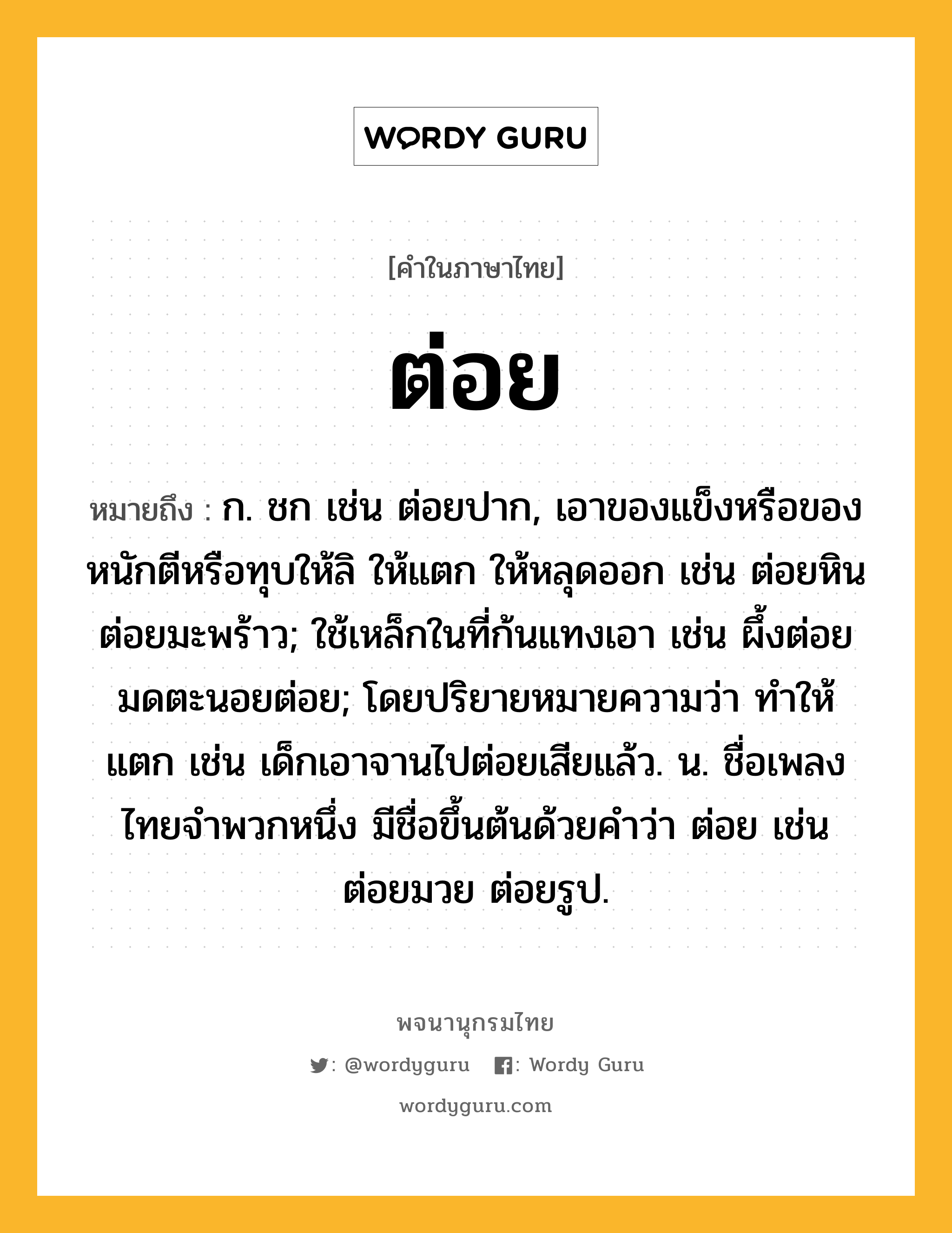 ต่อย หมายถึงอะไร?, คำในภาษาไทย ต่อย หมายถึง ก. ชก เช่น ต่อยปาก, เอาของแข็งหรือของหนักตีหรือทุบให้ลิ ให้แตก ให้หลุดออก เช่น ต่อยหิน ต่อยมะพร้าว; ใช้เหล็กในที่ก้นแทงเอา เช่น ผึ้งต่อย มดตะนอยต่อย; โดยปริยายหมายความว่า ทําให้แตก เช่น เด็กเอาจานไปต่อยเสียแล้ว. น. ชื่อเพลงไทยจำพวกหนึ่ง มีชื่อขึ้นต้นด้วยคำว่า ต่อย เช่น ต่อยมวย ต่อยรูป.