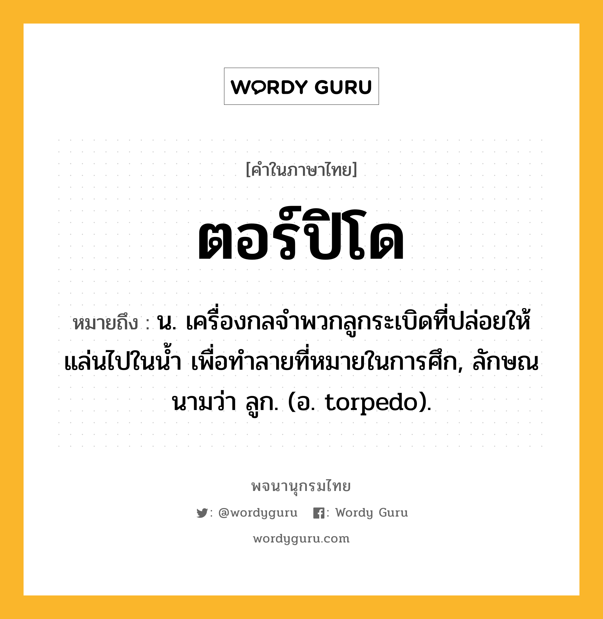 ตอร์ปิโด ความหมาย หมายถึงอะไร?, คำในภาษาไทย ตอร์ปิโด หมายถึง น. เครื่องกลจําพวกลูกระเบิดที่ปล่อยให้แล่นไปในนํ้า เพื่อทําลายที่หมายในการศึก, ลักษณนามว่า ลูก. (อ. torpedo).