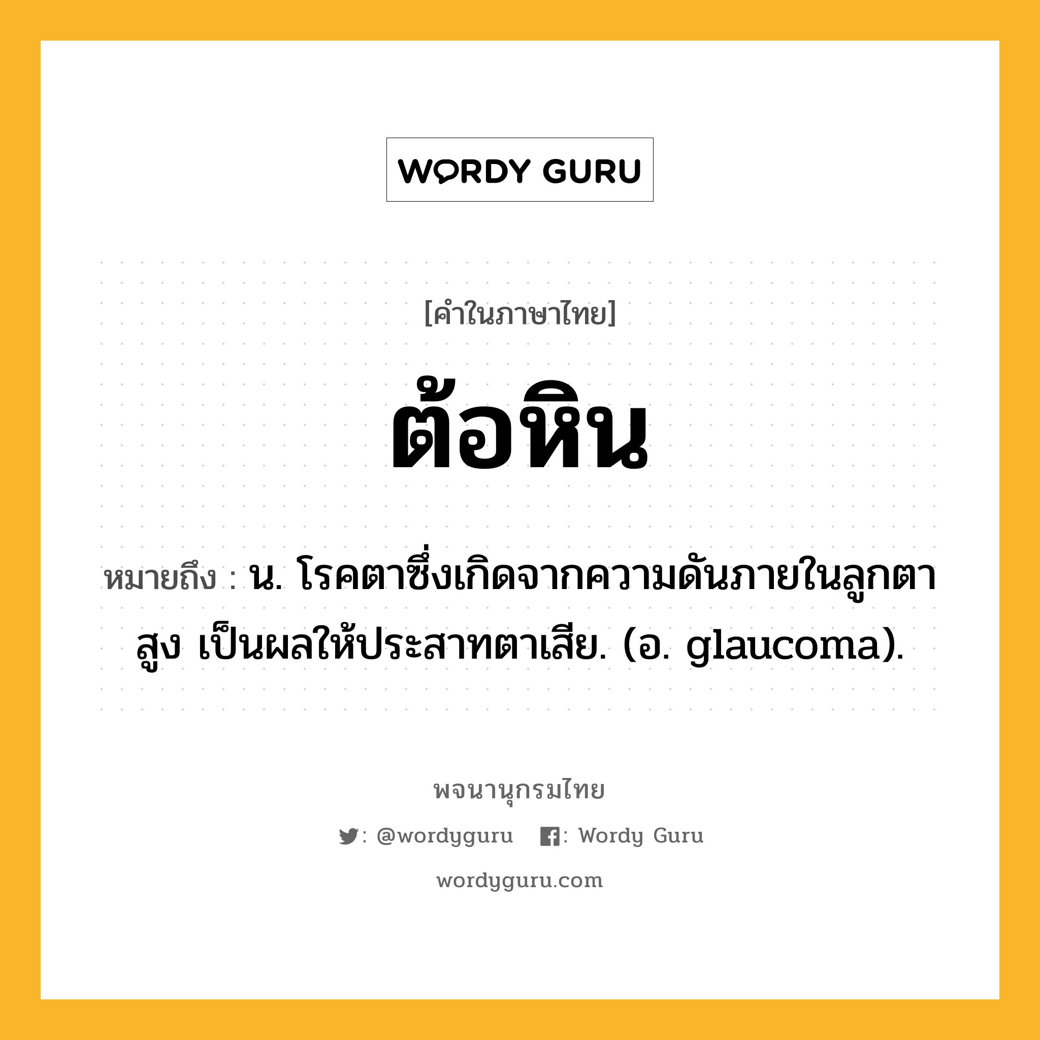 ต้อหิน หมายถึงอะไร?, คำในภาษาไทย ต้อหิน หมายถึง น. โรคตาซึ่งเกิดจากความดันภายในลูกตาสูง เป็นผลให้ประสาทตาเสีย. (อ. glaucoma).