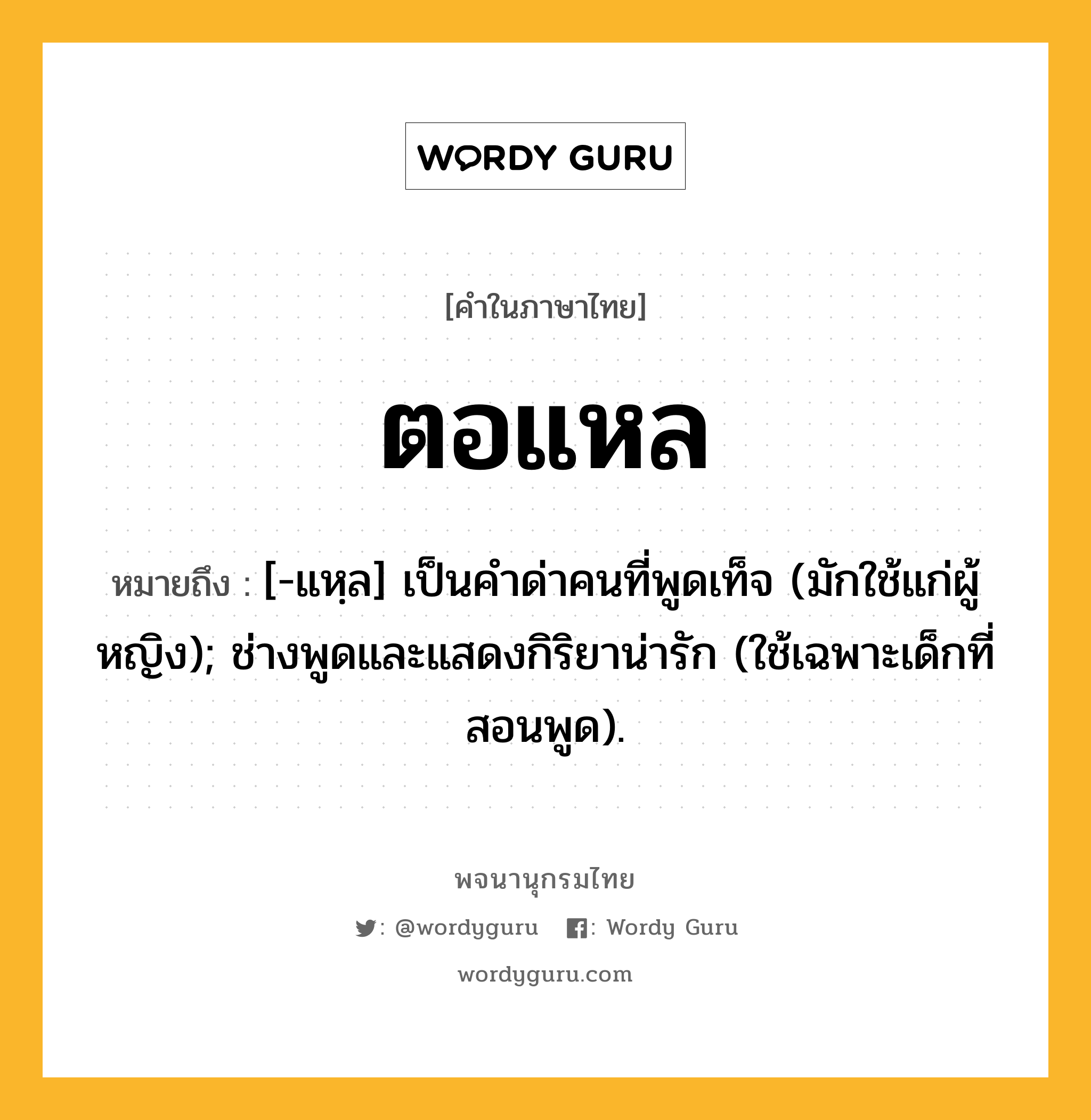 ตอแหล ความหมาย หมายถึงอะไร?, คำในภาษาไทย ตอแหล หมายถึง [-แหฺล] เป็นคําด่าคนที่พูดเท็จ (มักใช้แก่ผู้หญิง); ช่างพูดและแสดงกิริยาน่ารัก (ใช้เฉพาะเด็กที่สอนพูด).