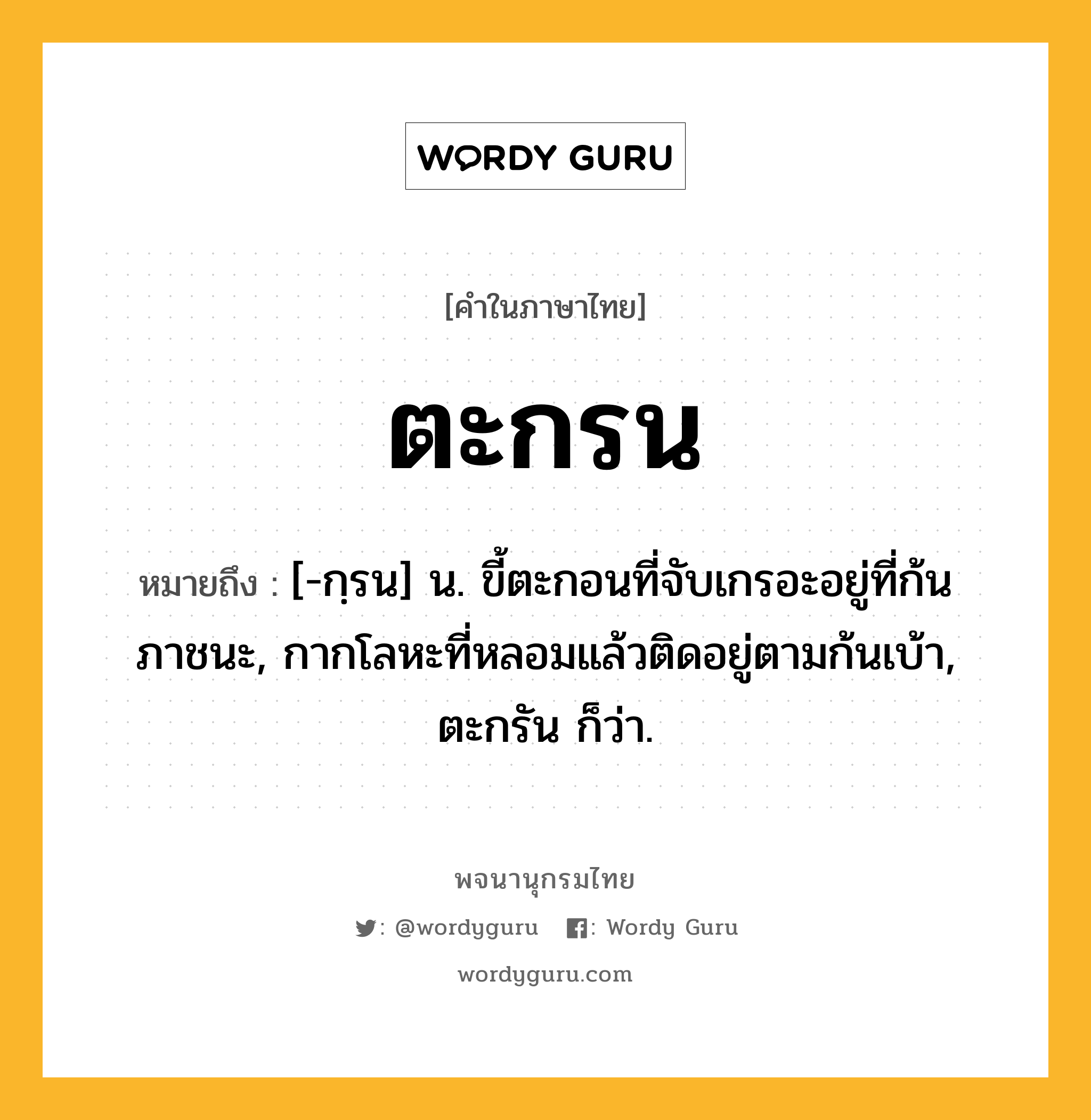 ตะกรน หมายถึงอะไร?, คำในภาษาไทย ตะกรน หมายถึง [-กฺรน] น. ขี้ตะกอนที่จับเกรอะอยู่ที่ก้นภาชนะ, กากโลหะที่หลอมแล้วติดอยู่ตามก้นเบ้า, ตะกรัน ก็ว่า.