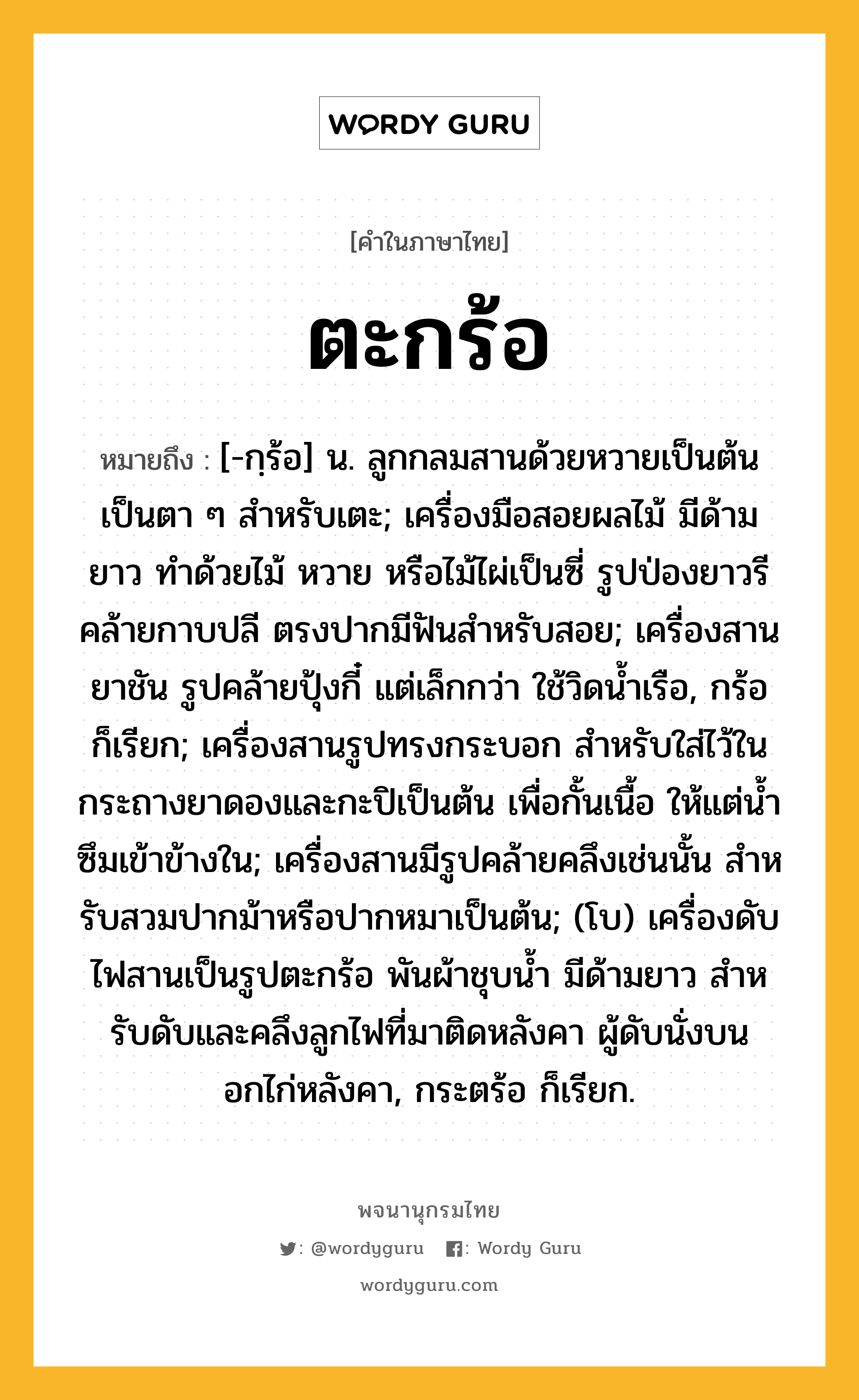 ตะกร้อ หมายถึงอะไร?, คำในภาษาไทย ตะกร้อ หมายถึง [-กฺร้อ] น. ลูกกลมสานด้วยหวายเป็นต้นเป็นตา ๆ สําหรับเตะ; เครื่องมือสอยผลไม้ มีด้ามยาว ทําด้วยไม้ หวาย หรือไม้ไผ่เป็นซี่ รูปป่องยาวรีคล้ายกาบปลี ตรงปากมีฟันสําหรับสอย; เครื่องสานยาชัน รูปคล้ายปุ้งกี๋ แต่เล็กกว่า ใช้วิดนํ้าเรือ, กร้อ ก็เรียก; เครื่องสานรูปทรงกระบอก สําหรับใส่ไว้ในกระถางยาดองและกะปิเป็นต้น เพื่อกั้นเนื้อ ให้แต่นํ้าซึมเข้าข้างใน; เครื่องสานมีรูปคล้ายคลึงเช่นนั้น สําหรับสวมปากม้าหรือปากหมาเป็นต้น; (โบ) เครื่องดับไฟสานเป็นรูปตะกร้อ พันผ้าชุบนํ้า มีด้ามยาว สําหรับดับและคลึงลูกไฟที่มาติดหลังคา ผู้ดับนั่งบนอกไก่หลังคา, กระตร้อ ก็เรียก.