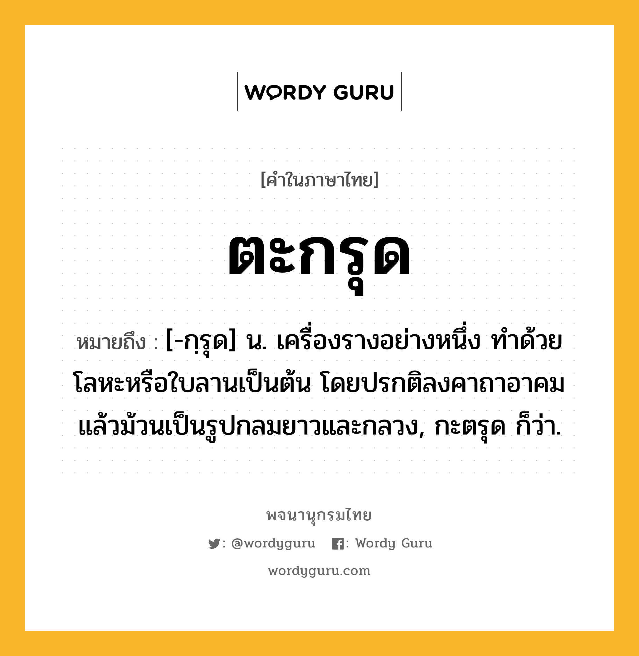 ตะกรุด หมายถึงอะไร?, คำในภาษาไทย ตะกรุด หมายถึง [-กฺรุด] น. เครื่องรางอย่างหนึ่ง ทําด้วยโลหะหรือใบลานเป็นต้น โดยปรกติลงคาถาอาคมแล้วม้วนเป็นรูปกลมยาวและกลวง, กะตรุด ก็ว่า.