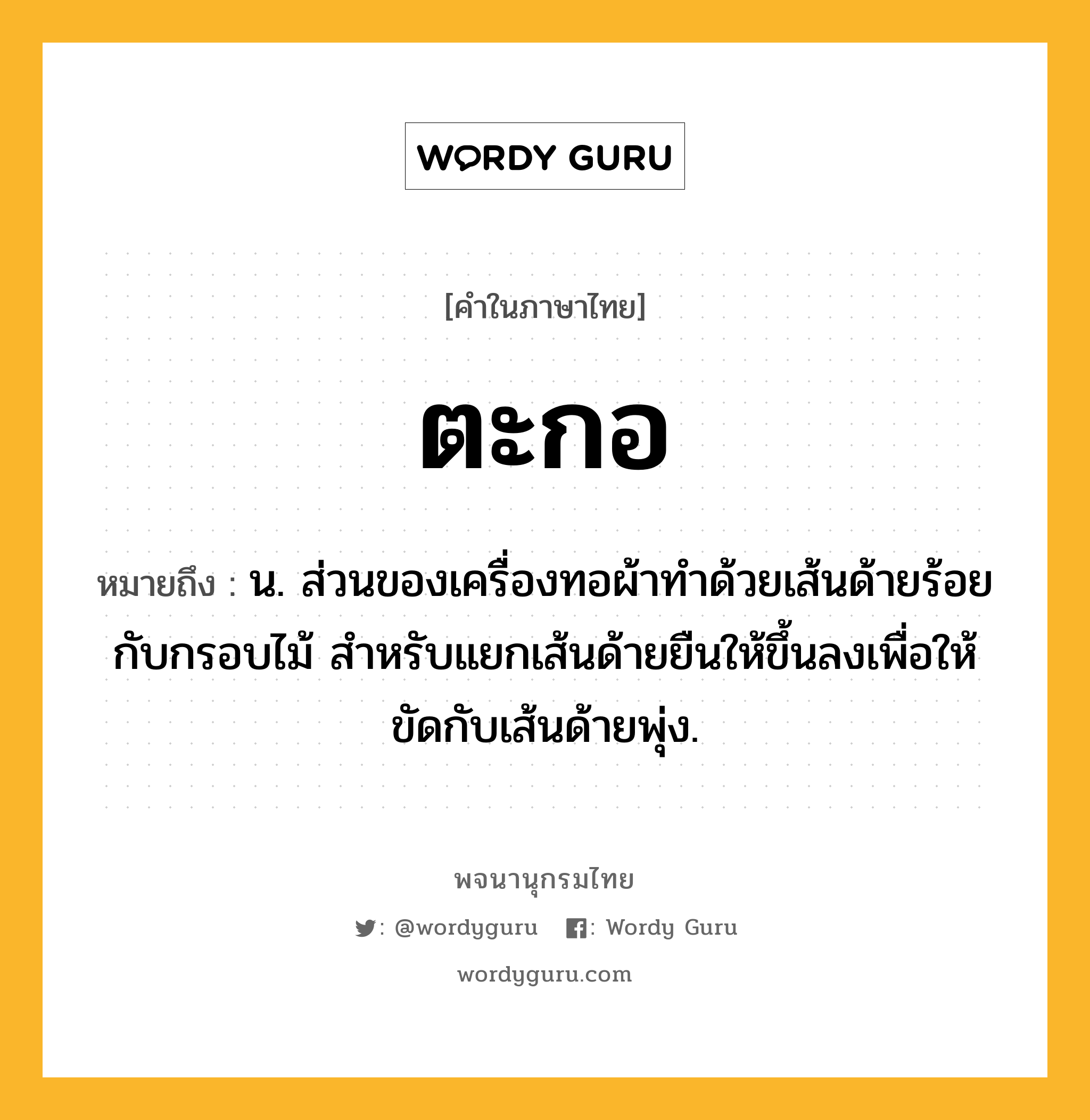 ตะกอ หมายถึงอะไร?, คำในภาษาไทย ตะกอ หมายถึง น. ส่วนของเครื่องทอผ้าทําด้วยเส้นด้ายร้อยกับกรอบไม้ สําหรับแยกเส้นด้ายยืนให้ขึ้นลงเพื่อให้ขัดกับเส้นด้ายพุ่ง.