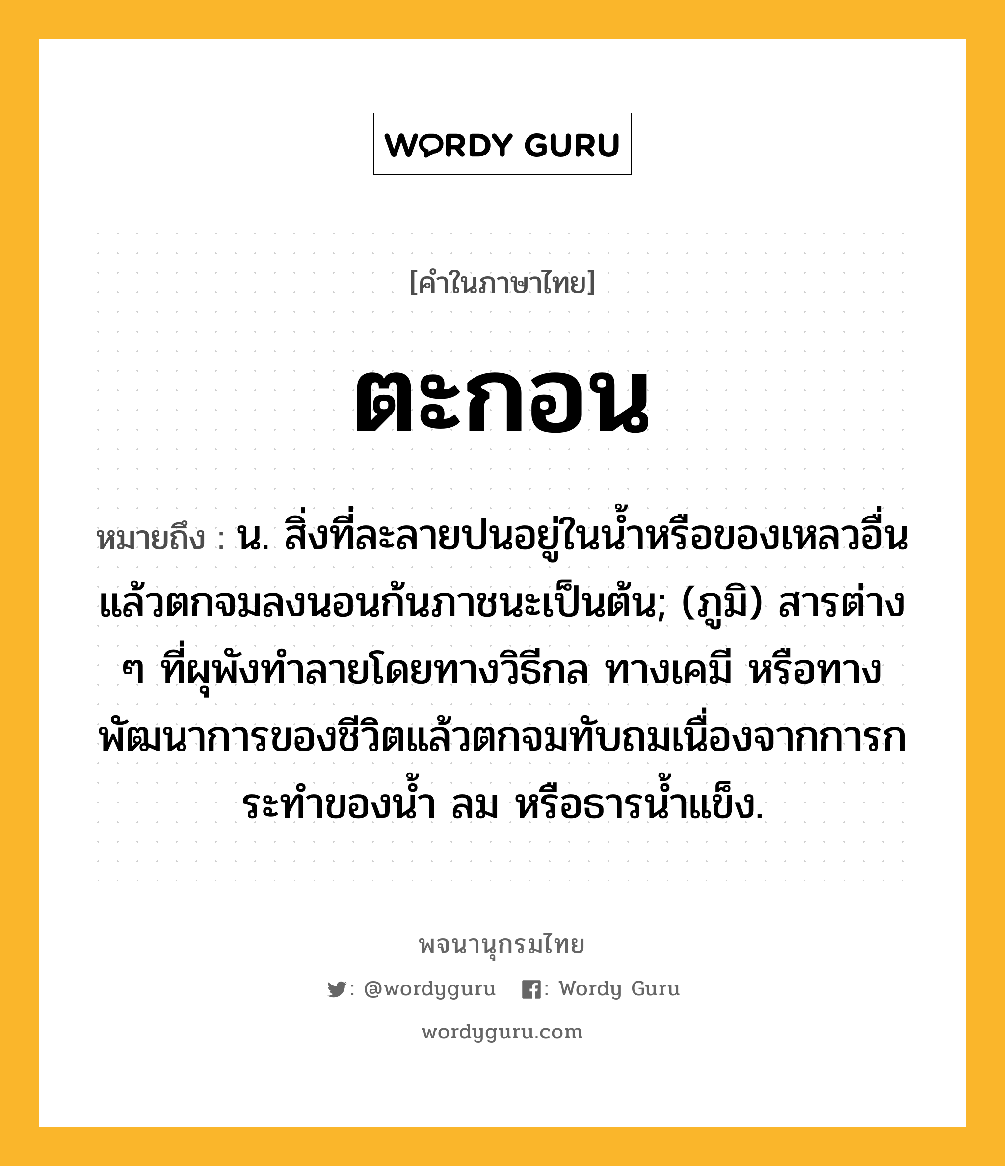 ตะกอน หมายถึงอะไร?, คำในภาษาไทย ตะกอน หมายถึง น. สิ่งที่ละลายปนอยู่ในนํ้าหรือของเหลวอื่นแล้วตกจมลงนอนก้นภาชนะเป็นต้น; (ภูมิ) สารต่าง ๆ ที่ผุพังทําลายโดยทางวิธีกล ทางเคมี หรือทางพัฒนาการของชีวิตแล้วตกจมทับถมเนื่องจากการกระทําของนํ้า ลม หรือธารนํ้าแข็ง.