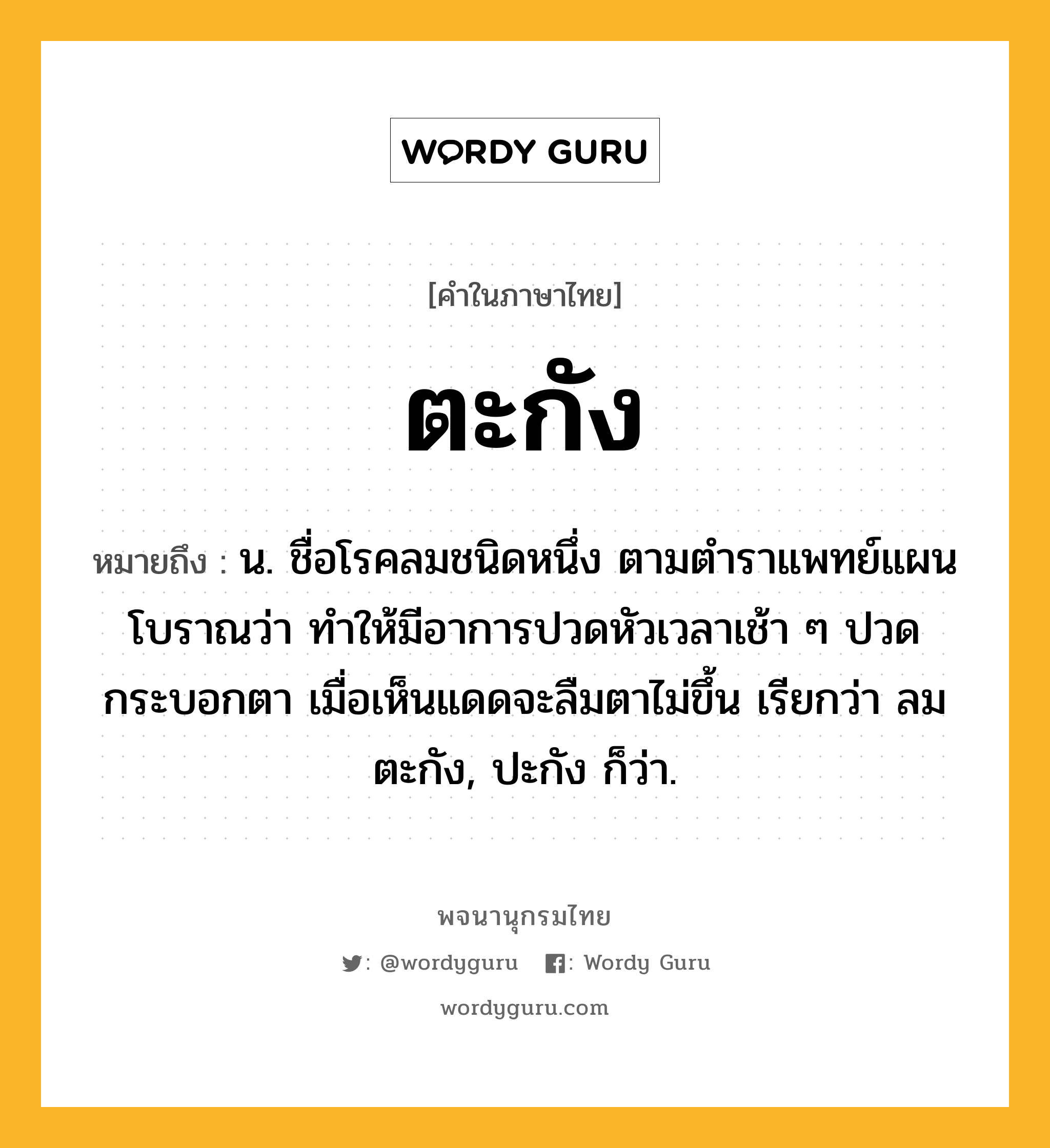 ตะกัง หมายถึงอะไร?, คำในภาษาไทย ตะกัง หมายถึง น. ชื่อโรคลมชนิดหนึ่ง ตามตําราแพทย์แผนโบราณว่า ทําให้มีอาการปวดหัวเวลาเช้า ๆ ปวดกระบอกตา เมื่อเห็นแดดจะลืมตาไม่ขึ้น เรียกว่า ลมตะกัง, ปะกัง ก็ว่า.