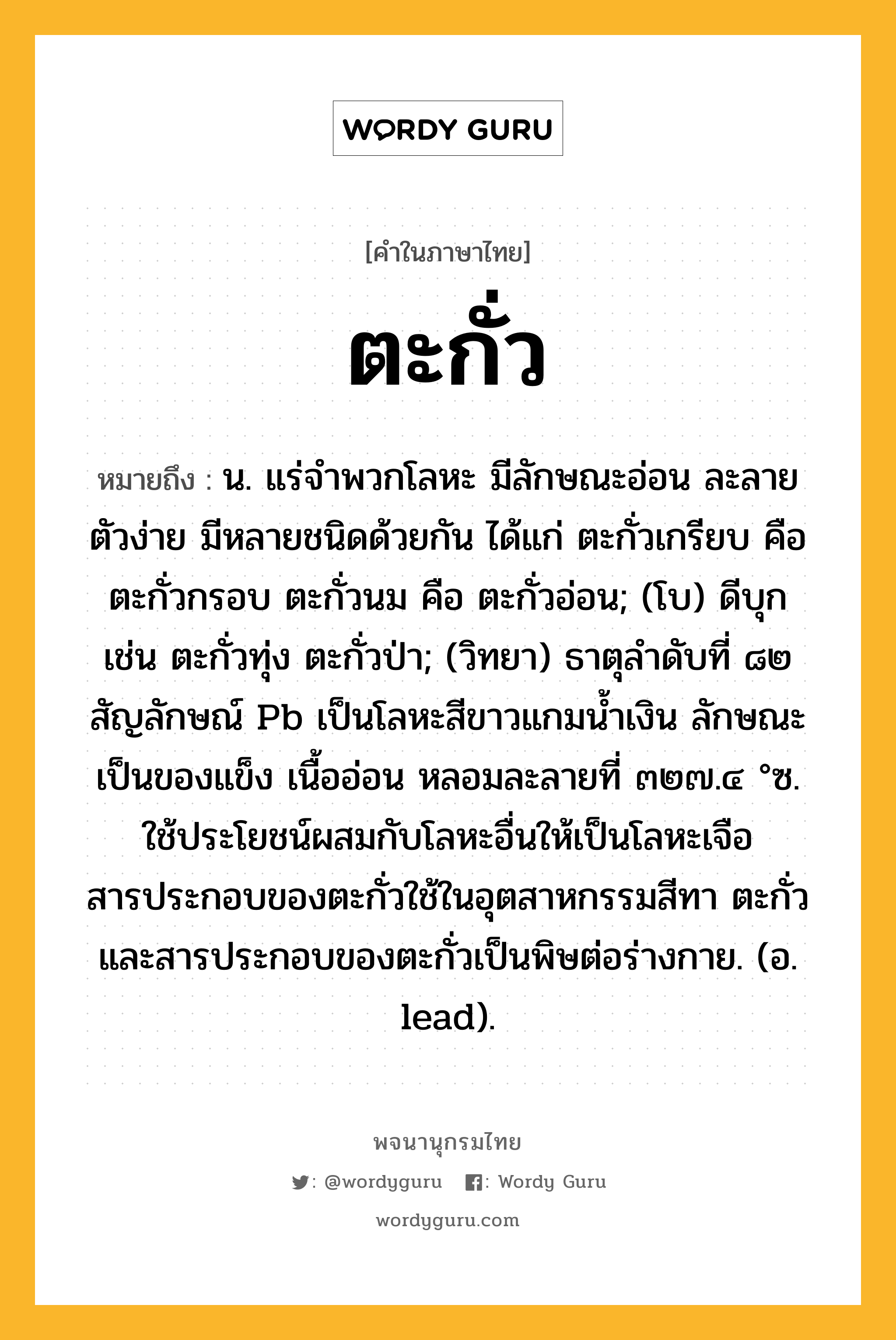 ตะกั่ว หมายถึงอะไร?, คำในภาษาไทย ตะกั่ว หมายถึง น. แร่จําพวกโลหะ มีลักษณะอ่อน ละลายตัวง่าย มีหลายชนิดด้วยกัน ได้แก่ ตะกั่วเกรียบ คือ ตะกั่วกรอบ ตะกั่วนม คือ ตะกั่วอ่อน; (โบ) ดีบุก เช่น ตะกั่วทุ่ง ตะกั่วป่า; (วิทยา) ธาตุลําดับที่ ๘๒ สัญลักษณ์ Pb เป็นโลหะสีขาวแกมนํ้าเงิน ลักษณะเป็นของแข็ง เนื้ออ่อน หลอมละลายที่ ๓๒๗.๔ °ซ. ใช้ประโยชน์ผสมกับโลหะอื่นให้เป็นโลหะเจือ สารประกอบของตะกั่วใช้ในอุตสาหกรรมสีทา ตะกั่วและสารประกอบของตะกั่วเป็นพิษต่อร่างกาย. (อ. lead).