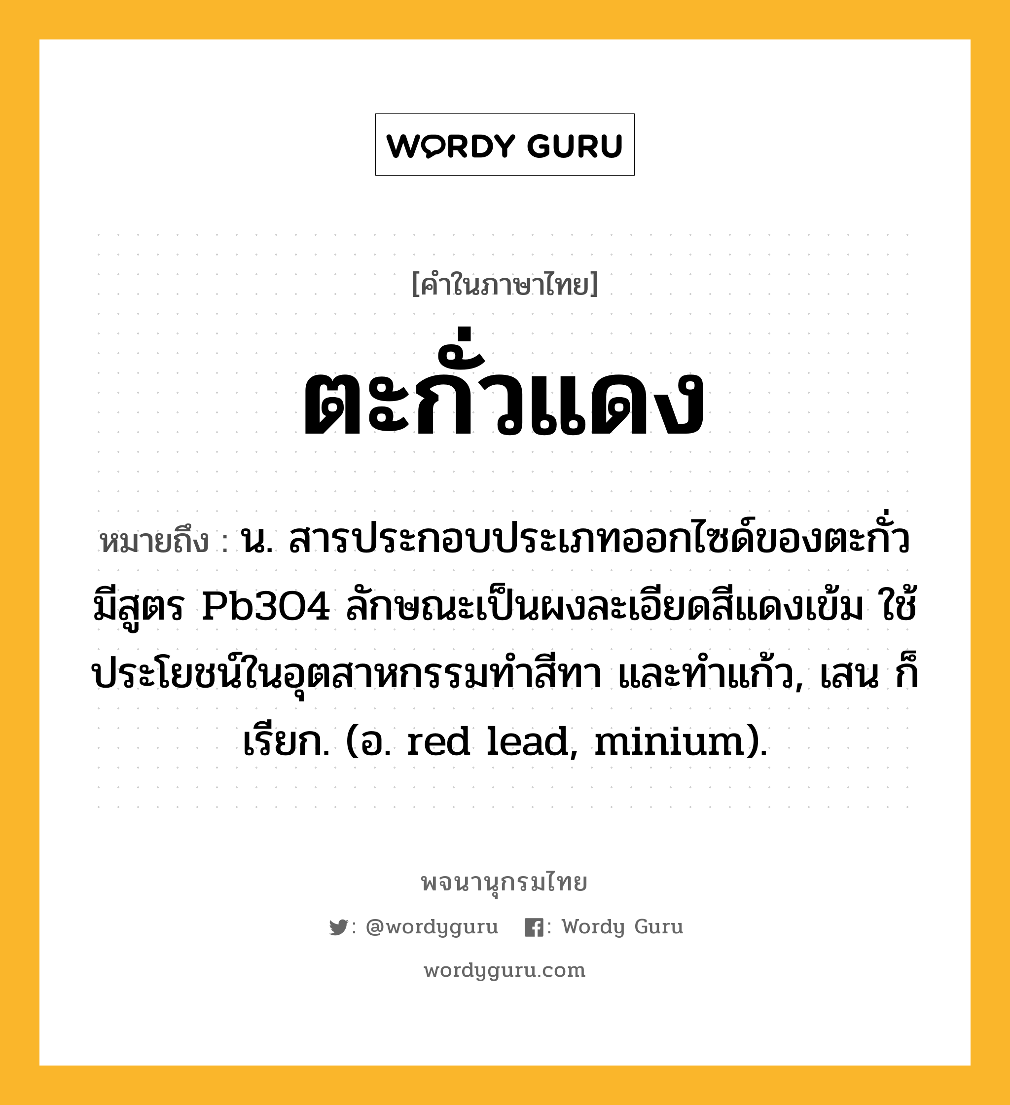 ตะกั่วแดง หมายถึงอะไร?, คำในภาษาไทย ตะกั่วแดง หมายถึง น. สารประกอบประเภทออกไซด์ของตะกั่ว มีสูตร Pb3O4 ลักษณะเป็นผงละเอียดสีแดงเข้ม ใช้ประโยชน์ในอุตสาหกรรมทําสีทา และทําแก้ว, เสน ก็เรียก. (อ. red lead, minium).