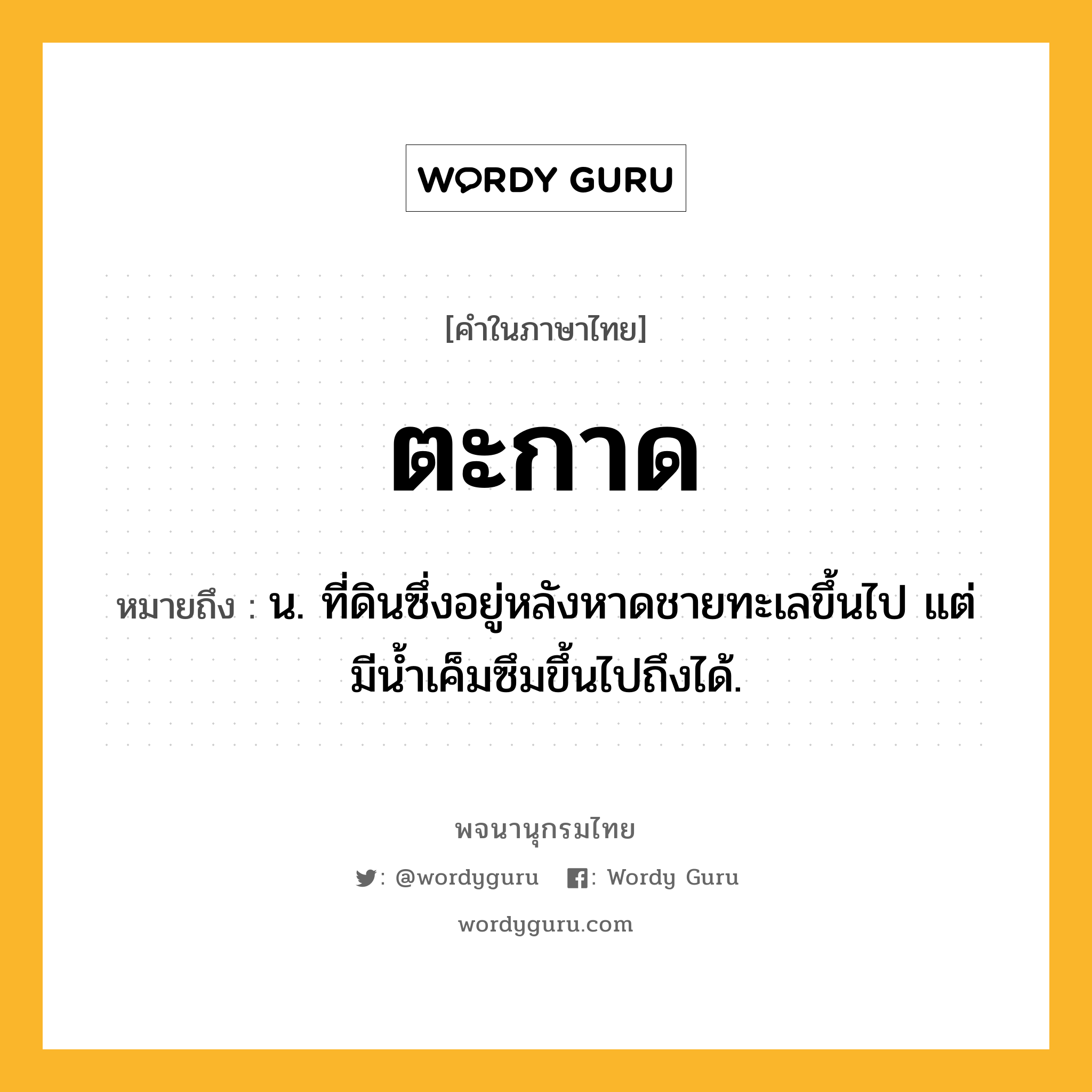 ตะกาด หมายถึงอะไร?, คำในภาษาไทย ตะกาด หมายถึง น. ที่ดินซึ่งอยู่หลังหาดชายทะเลขึ้นไป แต่มีนํ้าเค็มซึมขึ้นไปถึงได้.