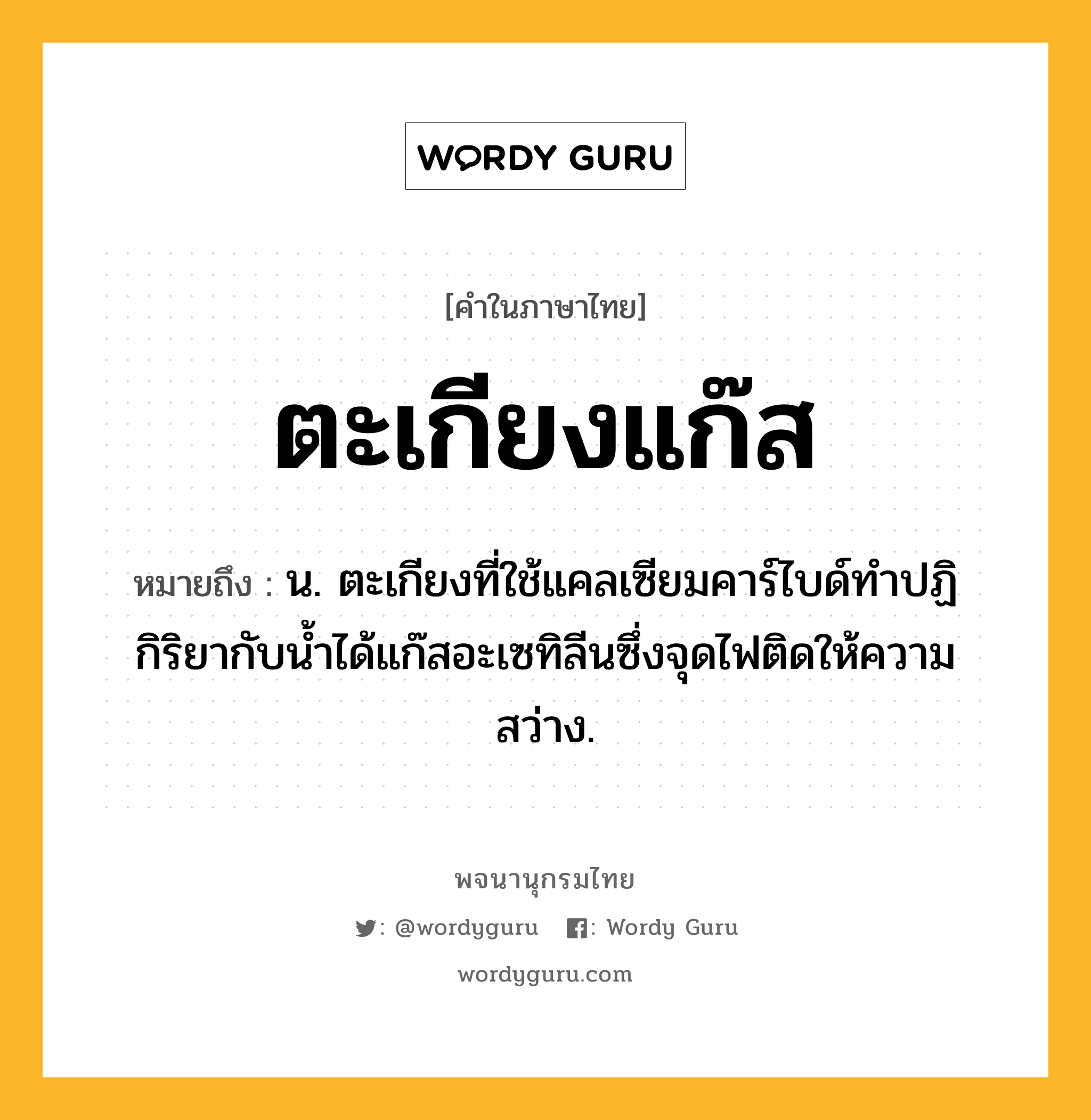 ตะเกียงแก๊ส ความหมาย หมายถึงอะไร?, คำในภาษาไทย ตะเกียงแก๊ส หมายถึง น. ตะเกียงที่ใช้แคลเซียมคาร์ไบด์ทําปฏิกิริยากับนํ้าได้แก๊สอะเซทิลีนซึ่งจุดไฟติดให้ความสว่าง.