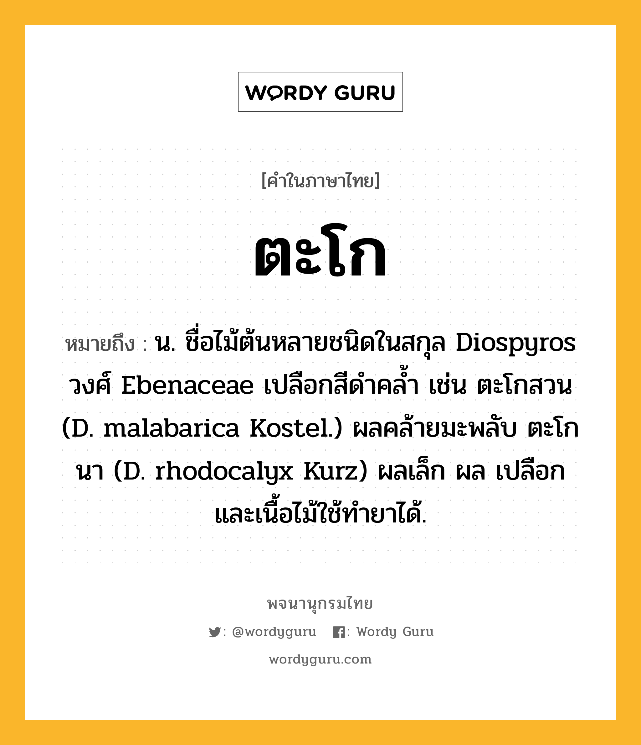 ตะโก หมายถึงอะไร?, คำในภาษาไทย ตะโก หมายถึง น. ชื่อไม้ต้นหลายชนิดในสกุล Diospyros วงศ์ Ebenaceae เปลือกสีดําคลํ้า เช่น ตะโกสวน (D. malabarica Kostel.) ผลคล้ายมะพลับ ตะโกนา (D. rhodocalyx Kurz) ผลเล็ก ผล เปลือก และเนื้อไม้ใช้ทํายาได้.