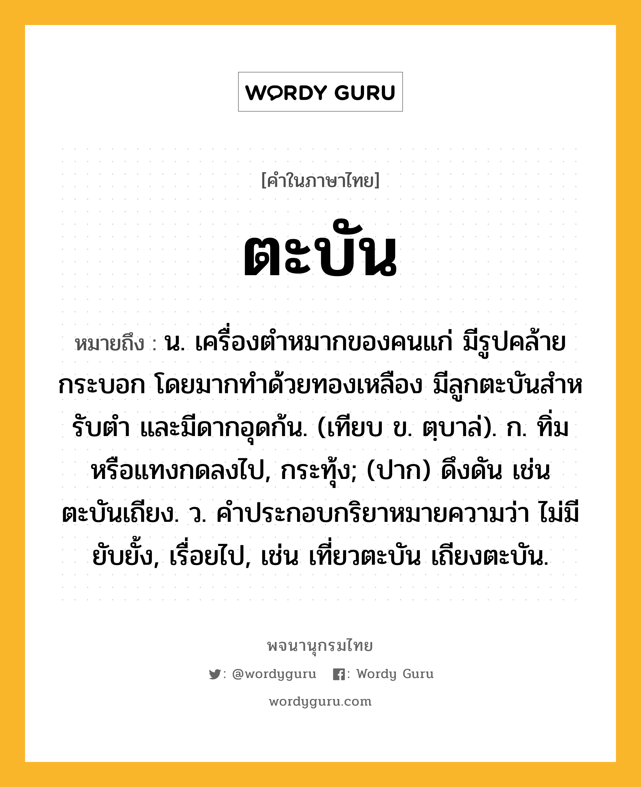 ตะบัน หมายถึงอะไร?, คำในภาษาไทย ตะบัน หมายถึง น. เครื่องตําหมากของคนแก่ มีรูปคล้ายกระบอก โดยมากทําด้วยทองเหลือง มีลูกตะบันสําหรับตํา และมีดากอุดก้น. (เทียบ ข. ตฺบาล่). ก. ทิ่มหรือแทงกดลงไป, กระทุ้ง; (ปาก) ดึงดัน เช่น ตะบันเถียง. ว. คําประกอบกริยาหมายความว่า ไม่มียับยั้ง, เรื่อยไป, เช่น เที่ยวตะบัน เถียงตะบัน.