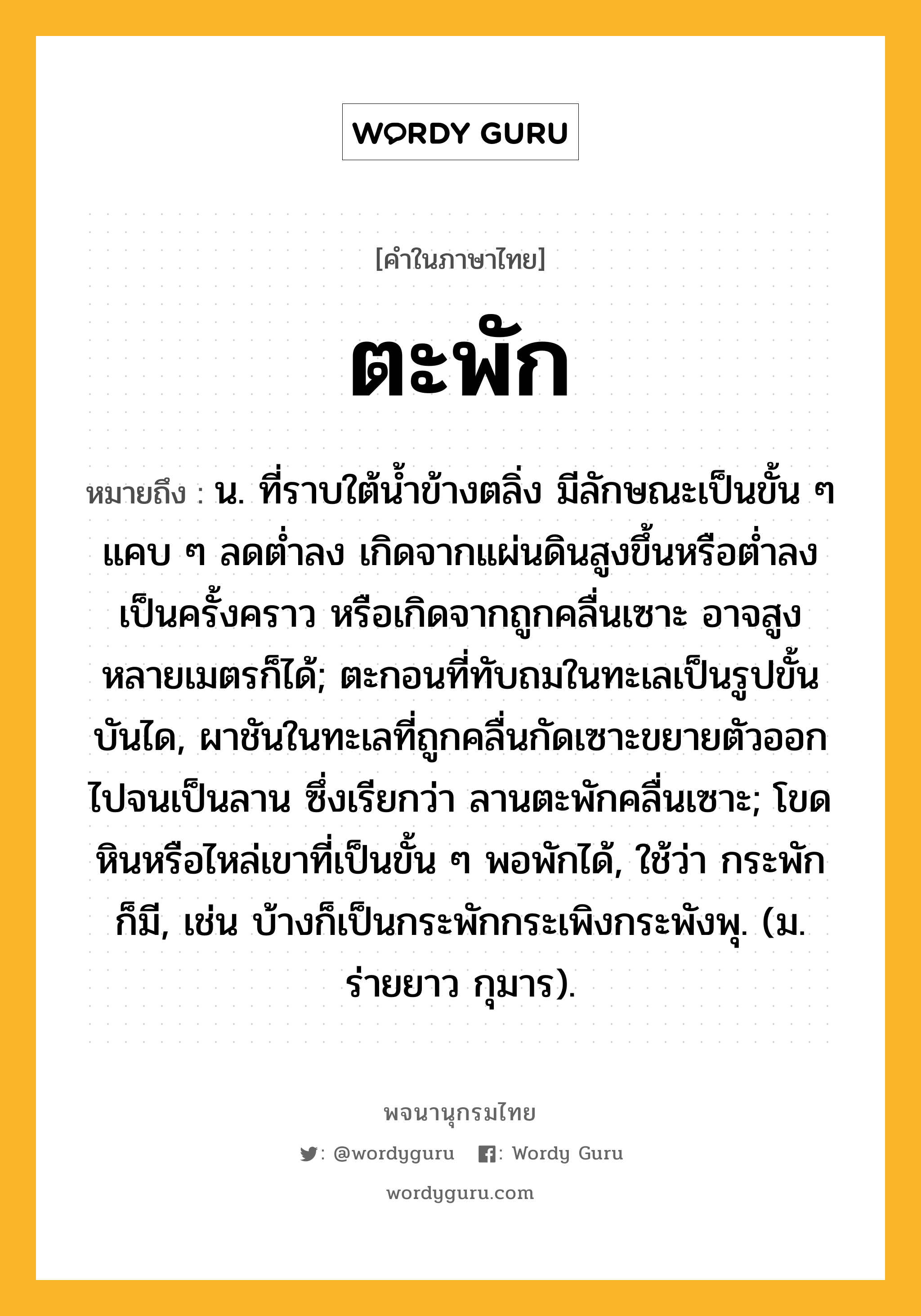 ตะพัก หมายถึงอะไร?, คำในภาษาไทย ตะพัก หมายถึง น. ที่ราบใต้น้ำข้างตลิ่ง มีลักษณะเป็นขั้น ๆ แคบ ๆ ลดต่ำลง เกิดจากแผ่นดินสูงขึ้นหรือต่ำลงเป็นครั้งคราว หรือเกิดจากถูกคลื่นเซาะ อาจสูงหลายเมตรก็ได้; ตะกอนที่ทับถมในทะเลเป็นรูปขั้นบันได, ผาชันในทะเลที่ถูกคลื่นกัดเซาะขยายตัวออกไปจนเป็นลาน ซึ่งเรียกว่า ลานตะพักคลื่นเซาะ; โขดหินหรือไหล่เขาที่เป็นขั้น ๆ พอพักได้, ใช้ว่า กระพัก ก็มี, เช่น บ้างก็เป็นกระพักกระเพิงกระพังพุ. (ม. ร่ายยาว กุมาร).