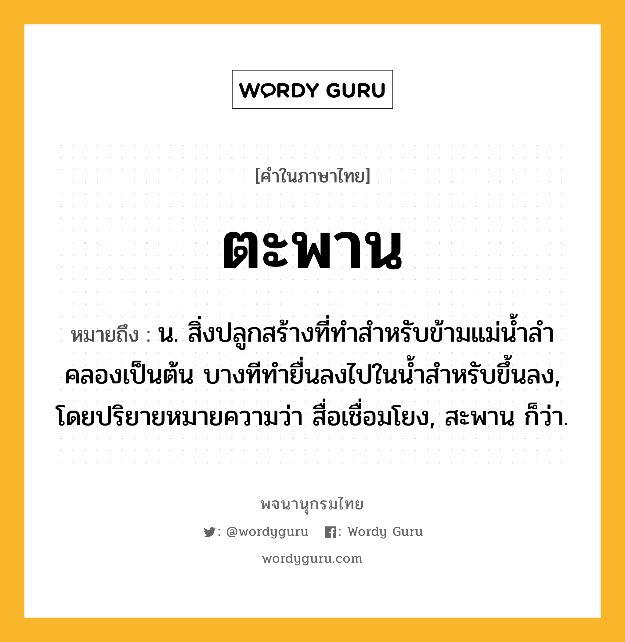 ตะพาน หมายถึงอะไร?, คำในภาษาไทย ตะพาน หมายถึง น. สิ่งปลูกสร้างที่ทําสําหรับข้ามแม่นํ้าลําคลองเป็นต้น บางทีทํายื่นลงไปในนํ้าสําหรับขึ้นลง, โดยปริยายหมายความว่า สื่อเชื่อมโยง, สะพาน ก็ว่า.