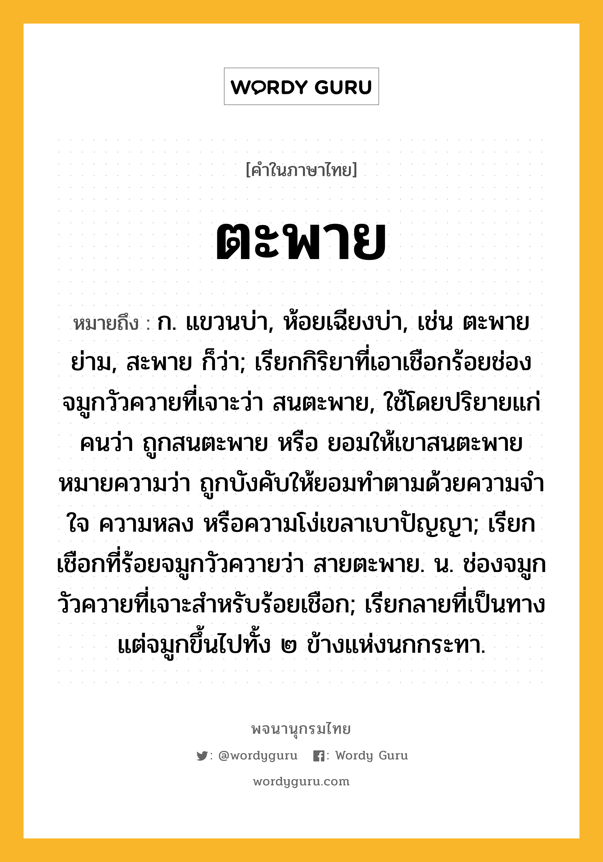 ตะพาย หมายถึงอะไร?, คำในภาษาไทย ตะพาย หมายถึง ก. แขวนบ่า, ห้อยเฉียงบ่า, เช่น ตะพายย่าม, สะพาย ก็ว่า; เรียกกิริยาที่เอาเชือกร้อยช่องจมูกวัวควายที่เจาะว่า สนตะพาย, ใช้โดยปริยายแก่คนว่า ถูกสนตะพาย หรือ ยอมให้เขาสนตะพาย หมายความว่า ถูกบังคับให้ยอมทำตามด้วยความจำใจ ความหลง หรือความโง่เขลาเบาปัญญา; เรียกเชือกที่ร้อยจมูกวัวควายว่า สายตะพาย. น. ช่องจมูกวัวควายที่เจาะสําหรับร้อยเชือก; เรียกลายที่เป็นทางแต่จมูกขึ้นไปทั้ง ๒ ข้างแห่งนกกระทา.