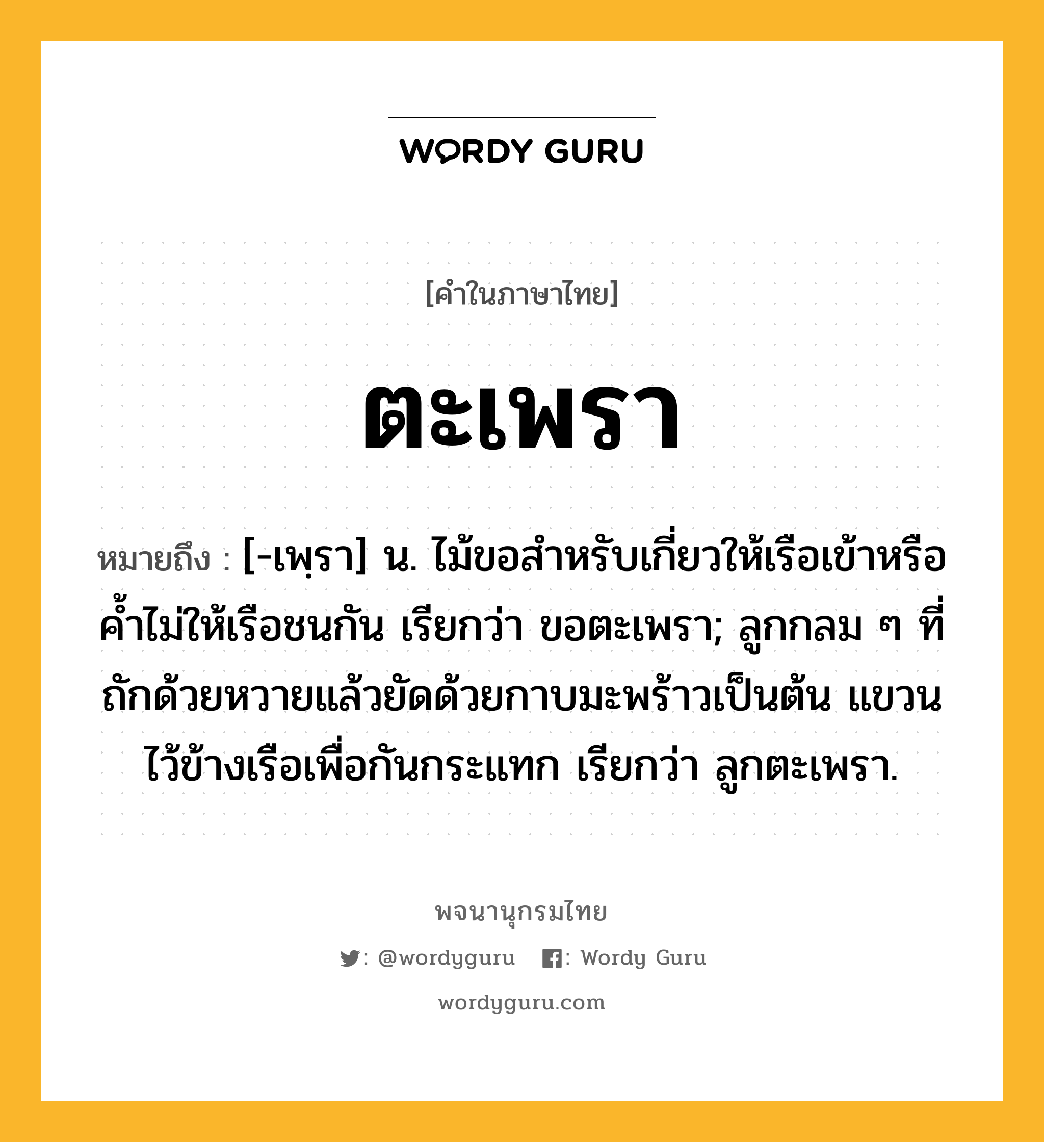 ตะเพรา ความหมาย หมายถึงอะไร?, คำในภาษาไทย ตะเพรา หมายถึง [-เพฺรา] น. ไม้ขอสําหรับเกี่ยวให้เรือเข้าหรือคํ้าไม่ให้เรือชนกัน เรียกว่า ขอตะเพรา; ลูกกลม ๆ ที่ถักด้วยหวายแล้วยัดด้วยกาบมะพร้าวเป็นต้น แขวนไว้ข้างเรือเพื่อกันกระแทก เรียกว่า ลูกตะเพรา.