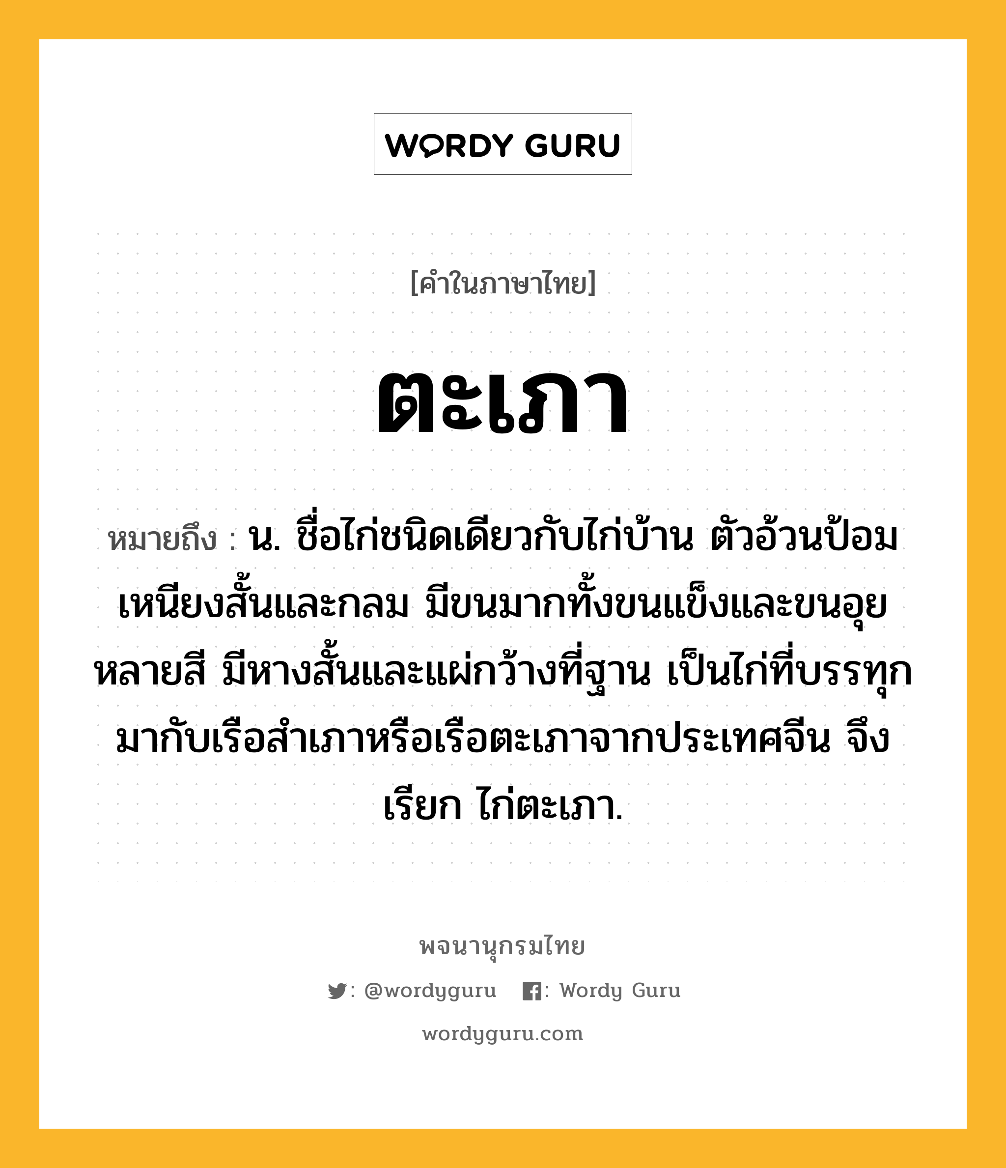 ตะเภา หมายถึงอะไร?, คำในภาษาไทย ตะเภา หมายถึง น. ชื่อไก่ชนิดเดียวกับไก่บ้าน ตัวอ้วนป้อม เหนียงสั้นและกลม มีขนมากทั้งขนแข็งและขนอุยหลายสี มีหางสั้นและแผ่กว้างที่ฐาน เป็นไก่ที่บรรทุกมากับเรือสำเภาหรือเรือตะเภาจากประเทศจีน จึงเรียก ไก่ตะเภา.