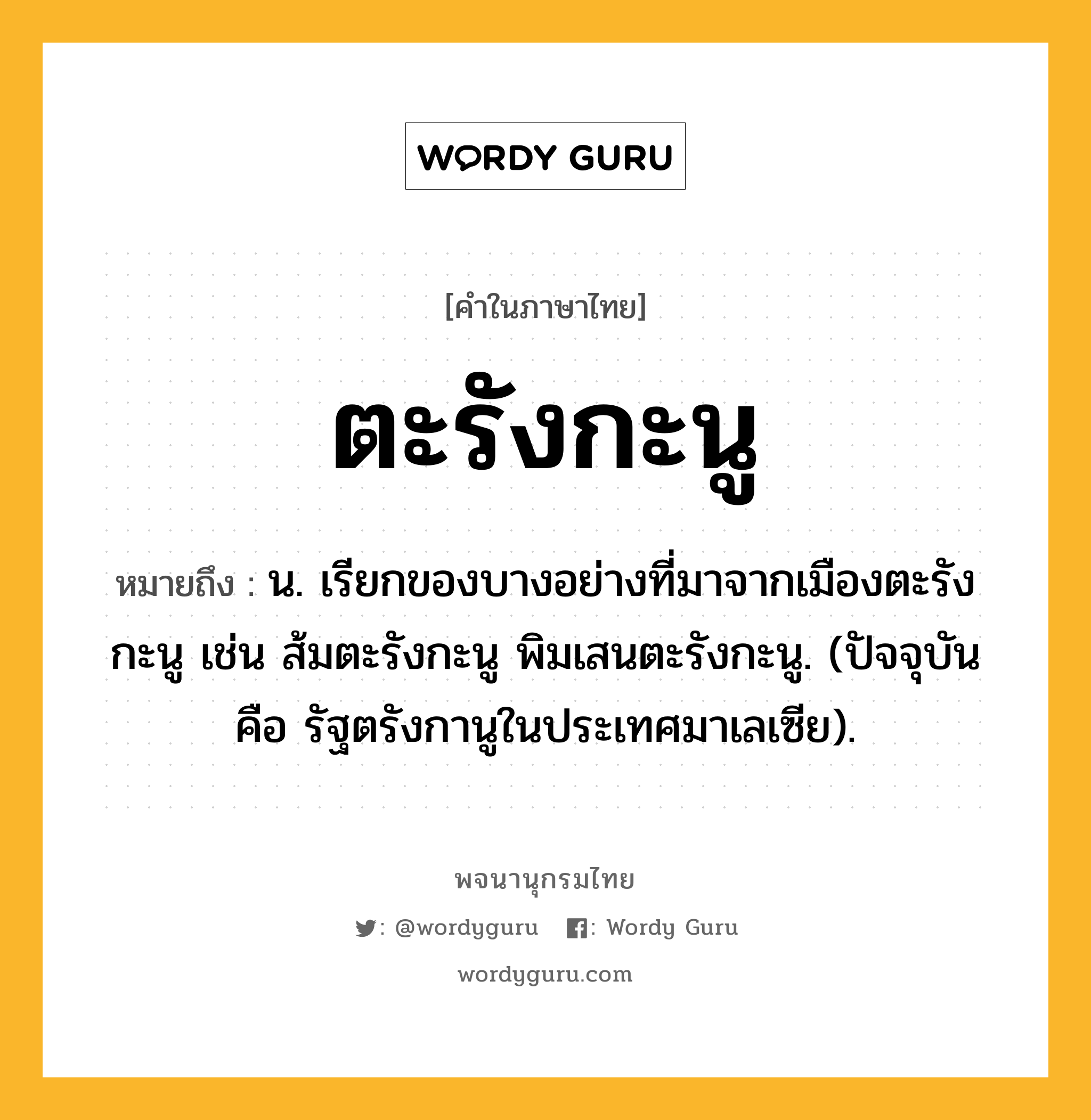 ตะรังกะนู ความหมาย หมายถึงอะไร?, คำในภาษาไทย ตะรังกะนู หมายถึง น. เรียกของบางอย่างที่มาจากเมืองตะรังกะนู เช่น ส้มตะรังกะนู พิมเสนตะรังกะนู. (ปัจจุบัน คือ รัฐตรังกานูในประเทศมาเลเซีย).