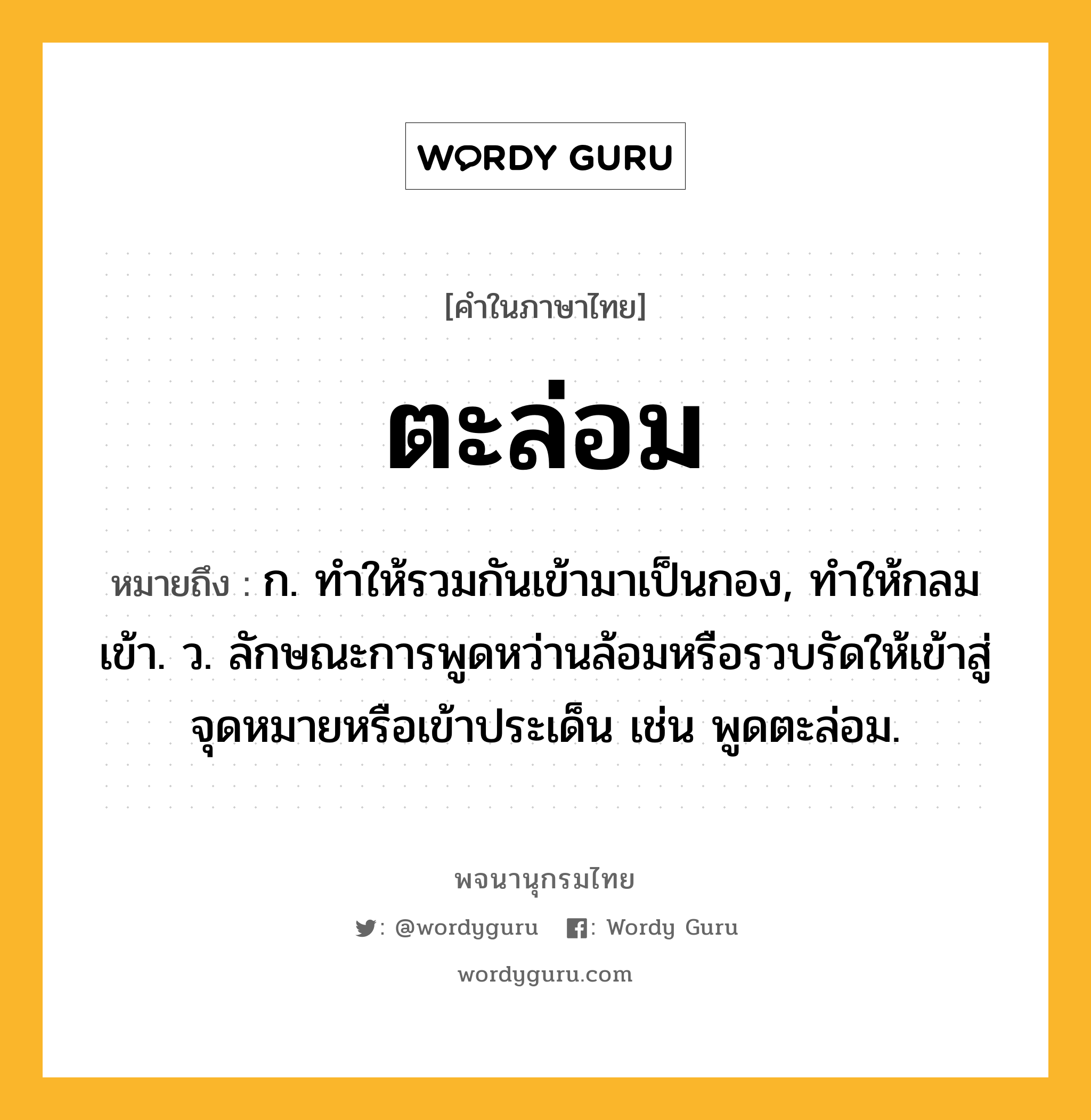 ตะล่อม หมายถึงอะไร?, คำในภาษาไทย ตะล่อม หมายถึง ก. ทําให้รวมกันเข้ามาเป็นกอง, ทําให้กลมเข้า. ว. ลักษณะการพูดหว่านล้อมหรือรวบรัดให้เข้าสู่จุดหมายหรือเข้าประเด็น เช่น พูดตะล่อม.