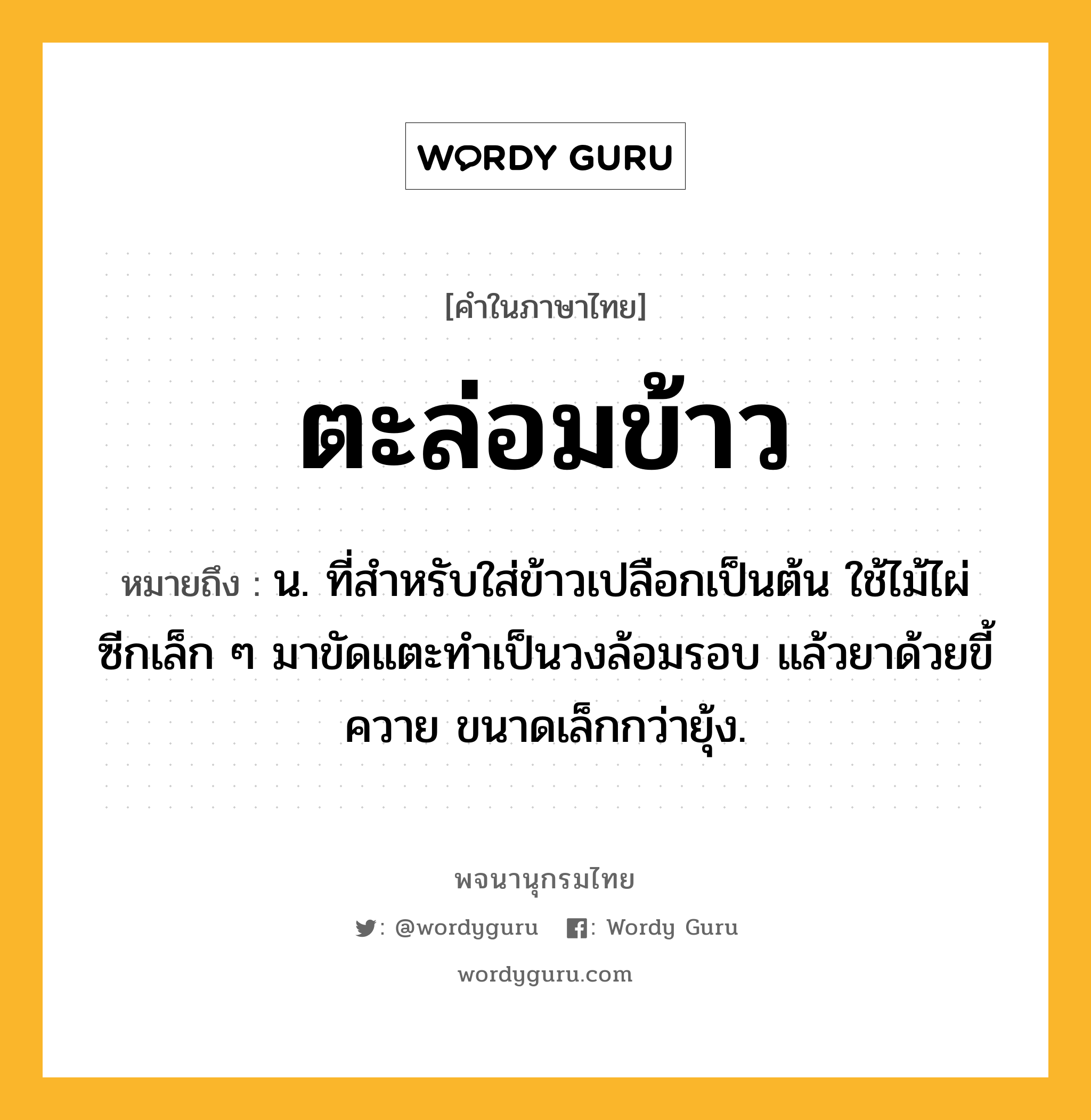 ตะล่อมข้าว ความหมาย หมายถึงอะไร?, คำในภาษาไทย ตะล่อมข้าว หมายถึง น. ที่สําหรับใส่ข้าวเปลือกเป็นต้น ใช้ไม้ไผ่ซีกเล็ก ๆ มาขัดแตะทําเป็นวงล้อมรอบ แล้วยาด้วยขี้ควาย ขนาดเล็กกว่ายุ้ง.