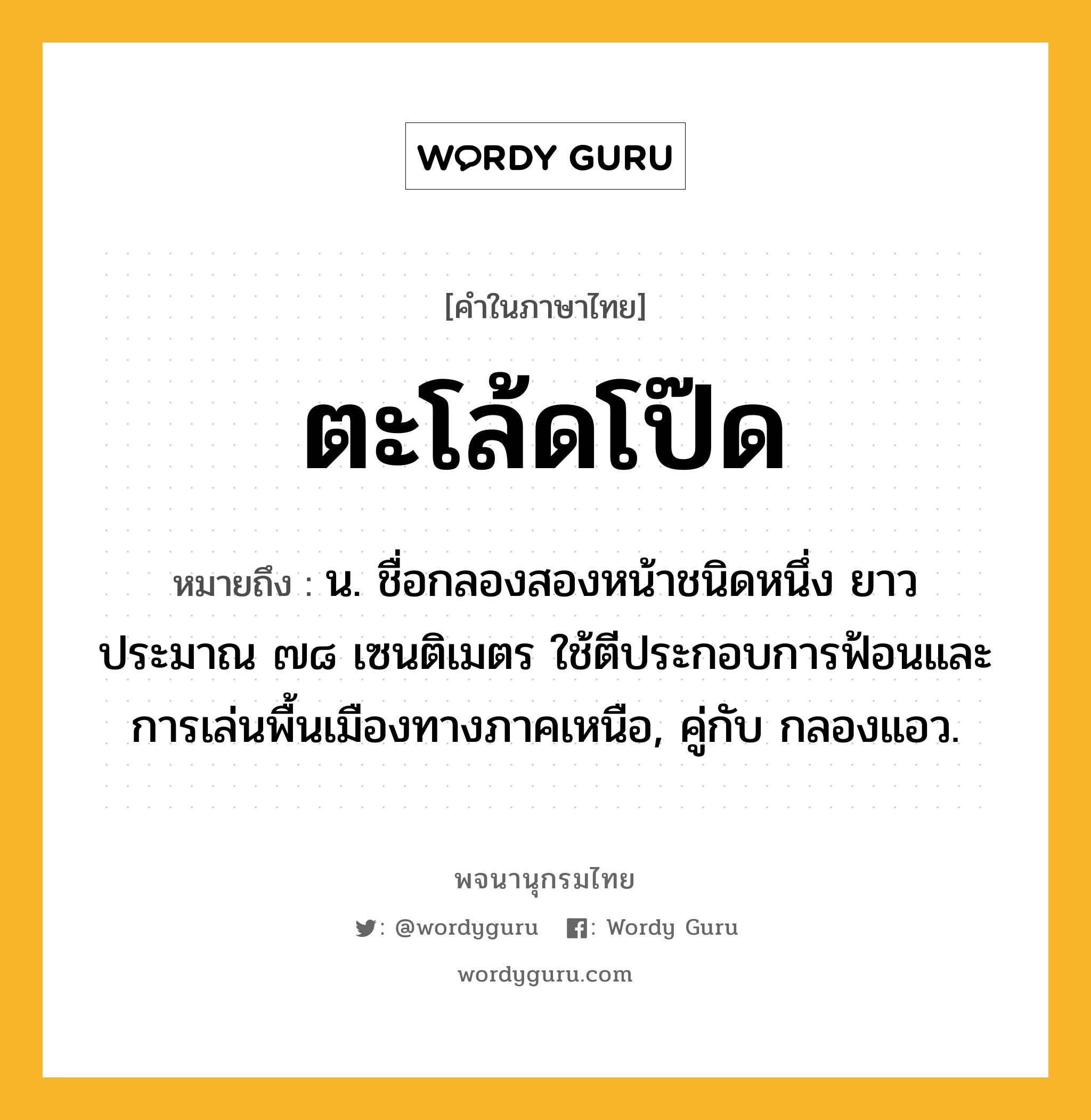 ตะโล้ดโป๊ด หมายถึงอะไร?, คำในภาษาไทย ตะโล้ดโป๊ด หมายถึง น. ชื่อกลองสองหน้าชนิดหนึ่ง ยาวประมาณ ๗๘ เซนติเมตร ใช้ตีประกอบการฟ้อนและการเล่นพื้นเมืองทางภาคเหนือ, คู่กับ กลองแอว.