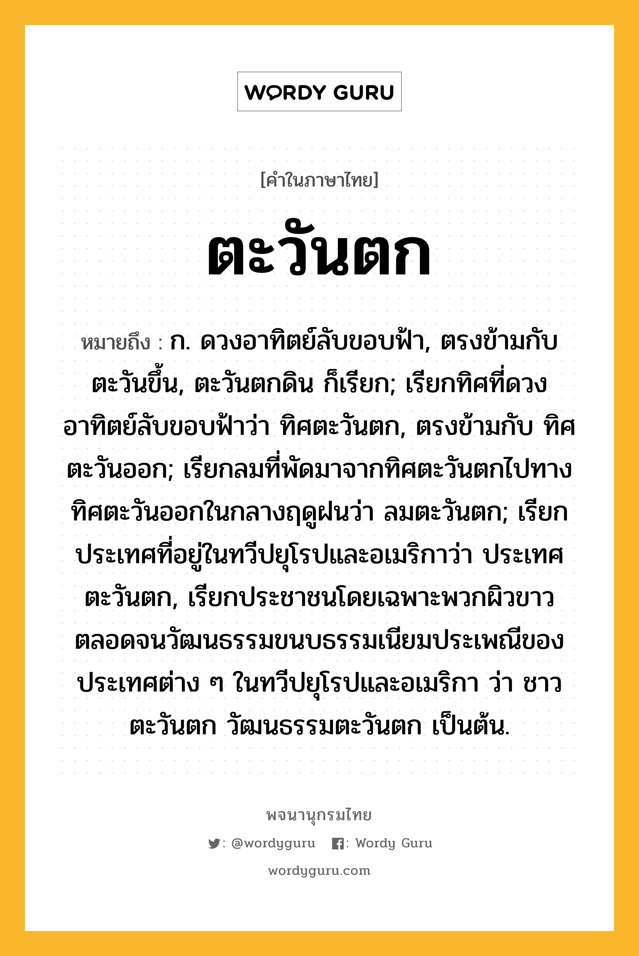 ตะวันตก ความหมาย หมายถึงอะไร?, คำในภาษาไทย ตะวันตก หมายถึง ก. ดวงอาทิตย์ลับขอบฟ้า, ตรงข้ามกับ ตะวันขึ้น, ตะวันตกดิน ก็เรียก; เรียกทิศที่ดวงอาทิตย์ลับขอบฟ้าว่า ทิศตะวันตก, ตรงข้ามกับ ทิศตะวันออก; เรียกลมที่พัดมาจากทิศตะวันตกไปทางทิศตะวันออกในกลางฤดูฝนว่า ลมตะวันตก; เรียกประเทศที่อยู่ในทวีปยุโรปและอเมริกาว่า ประเทศตะวันตก, เรียกประชาชนโดยเฉพาะพวกผิวขาว ตลอดจนวัฒนธรรมขนบธรรมเนียมประเพณีของประเทศต่าง ๆ ในทวีปยุโรปและอเมริกา ว่า ชาวตะวันตก วัฒนธรรมตะวันตก เป็นต้น.