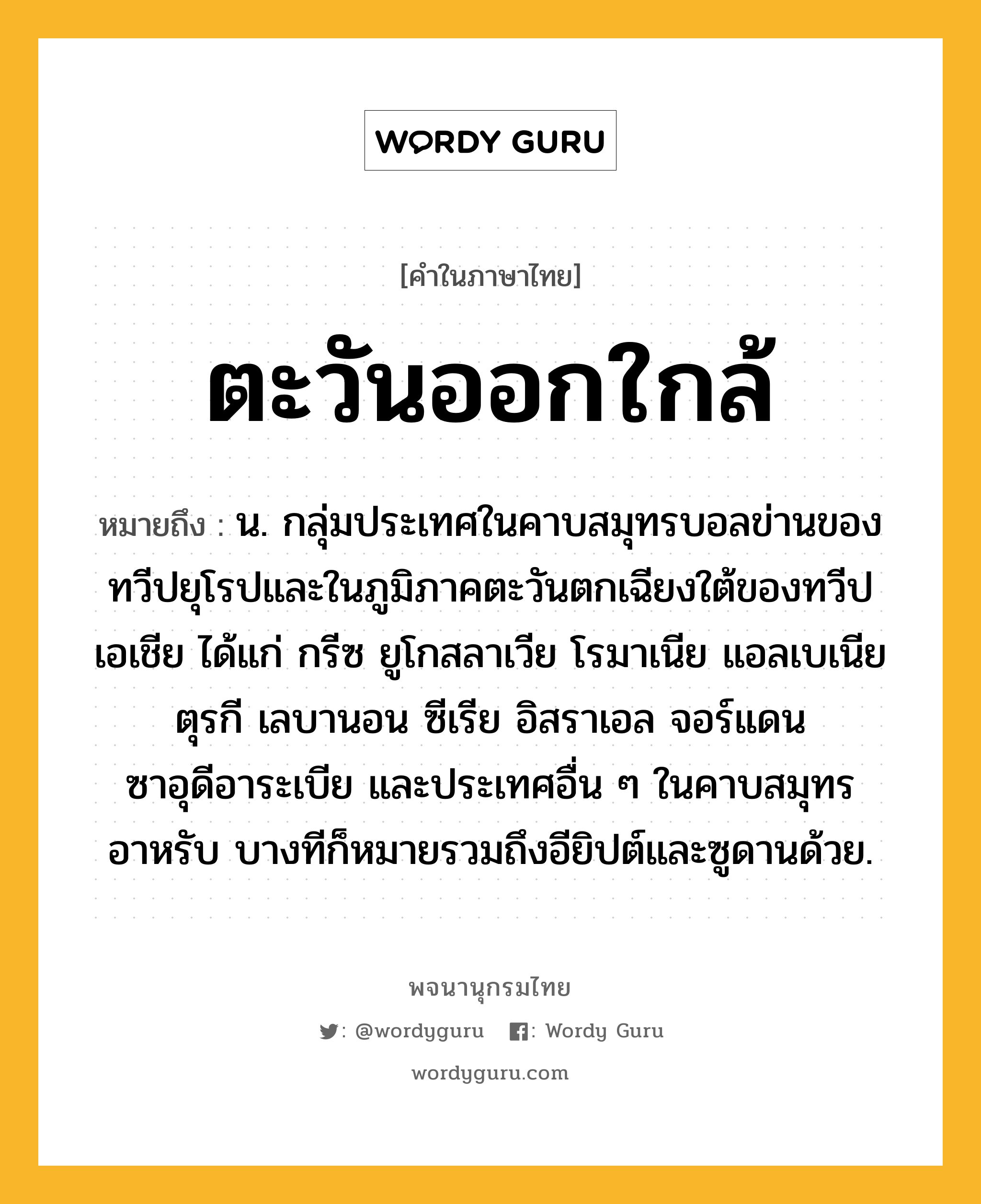 ตะวันออกใกล้ หมายถึงอะไร?, คำในภาษาไทย ตะวันออกใกล้ หมายถึง น. กลุ่มประเทศในคาบสมุทรบอลข่านของทวีปยุโรปและในภูมิภาคตะวันตกเฉียงใต้ของทวีปเอเชีย ได้แก่ กรีซ ยูโกสลาเวีย โรมาเนีย แอลเบเนีย ตุรกี เลบานอน ซีเรีย อิสราเอล จอร์แดน ซาอุดีอาระเบีย และประเทศอื่น ๆ ในคาบสมุทรอาหรับ บางทีก็หมายรวมถึงอียิปต์และซูดานด้วย.