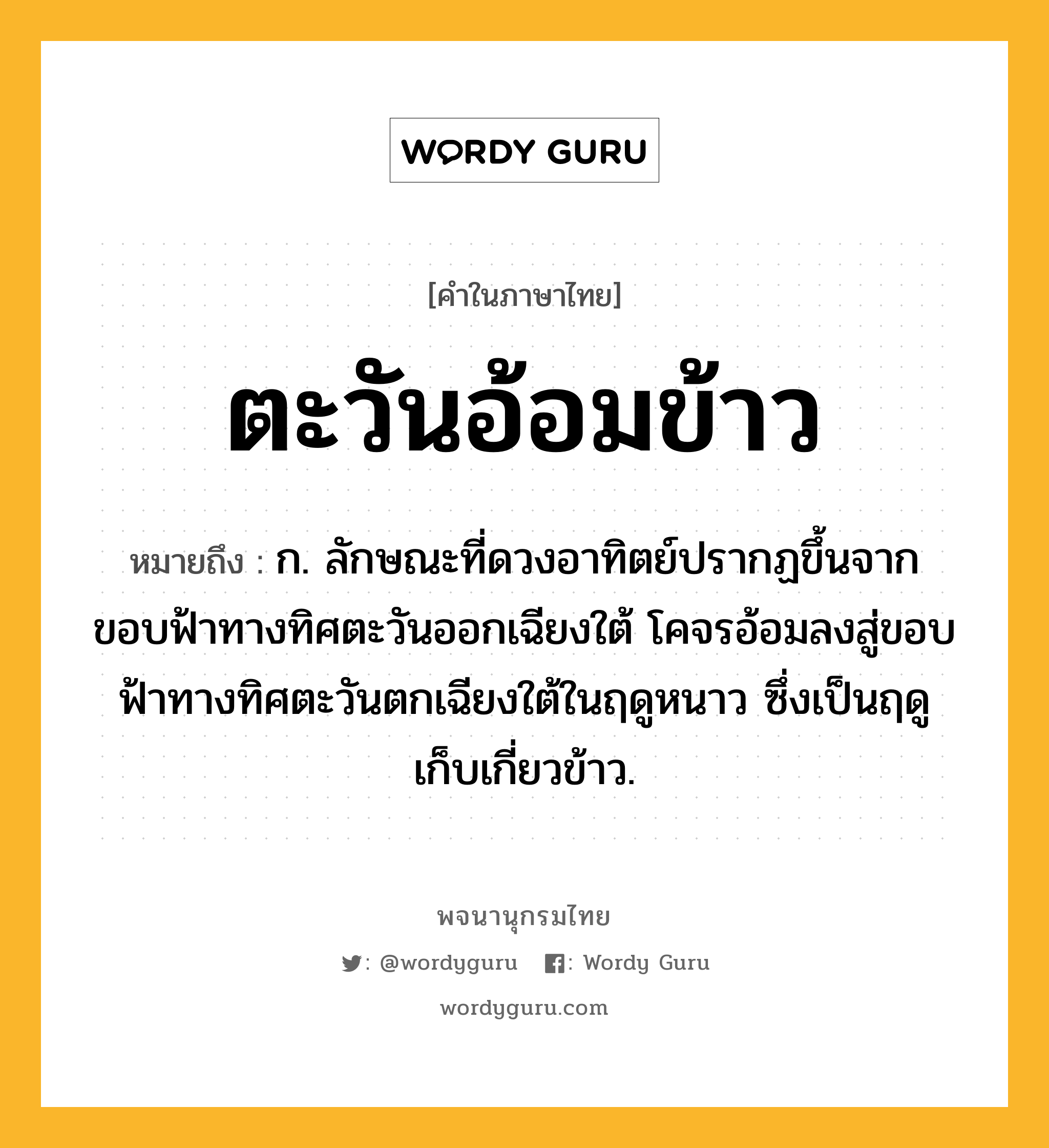 ตะวันอ้อมข้าว หมายถึงอะไร?, คำในภาษาไทย ตะวันอ้อมข้าว หมายถึง ก. ลักษณะที่ดวงอาทิตย์ปรากฏขึ้นจากขอบฟ้าทางทิศตะวันออกเฉียงใต้ โคจรอ้อมลงสู่ขอบฟ้าทางทิศตะวันตกเฉียงใต้ในฤดูหนาว ซึ่งเป็นฤดูเก็บเกี่ยวข้าว.