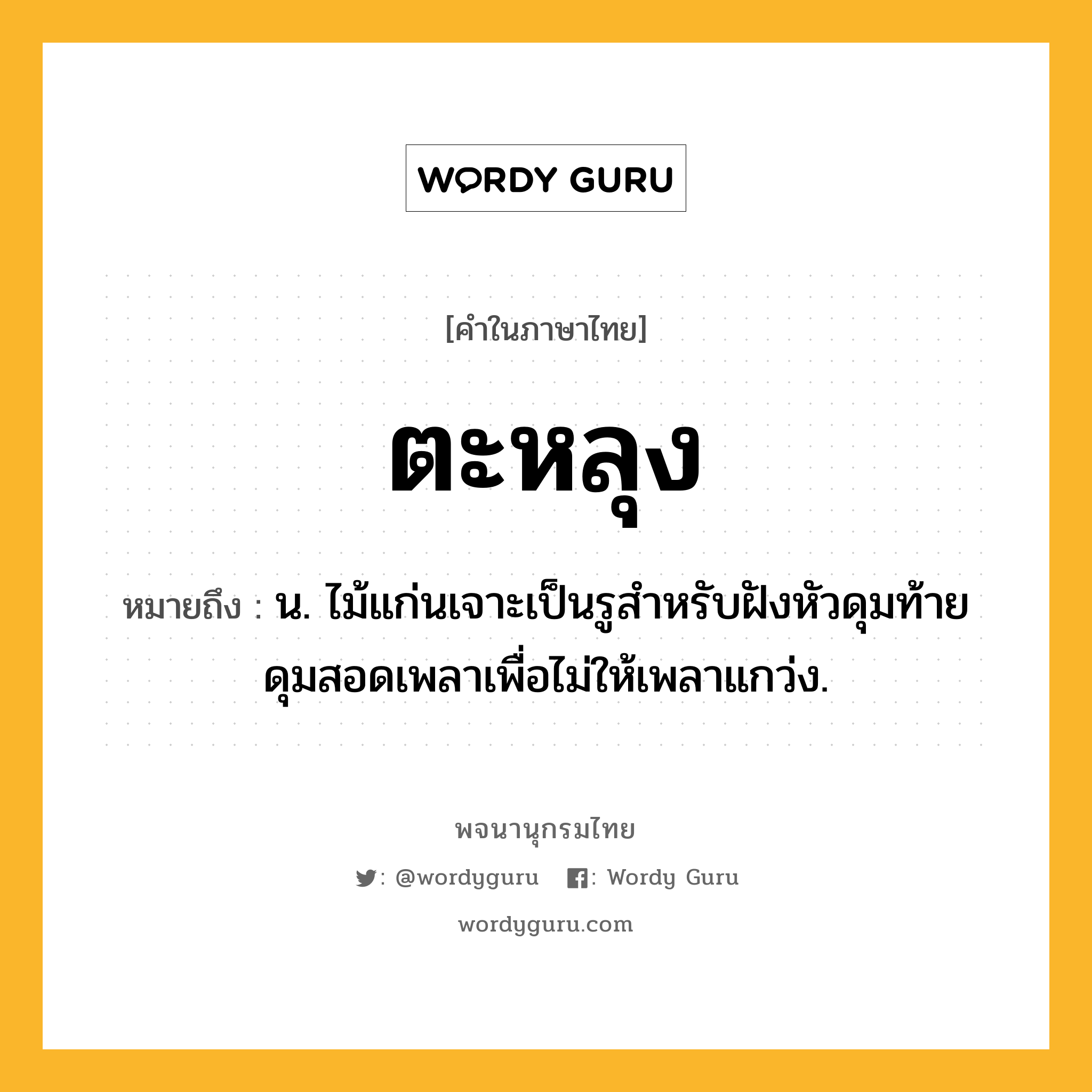 ตะหลุง หมายถึงอะไร?, คำในภาษาไทย ตะหลุง หมายถึง น. ไม้แก่นเจาะเป็นรูสําหรับฝังหัวดุมท้ายดุมสอดเพลาเพื่อไม่ให้เพลาแกว่ง.