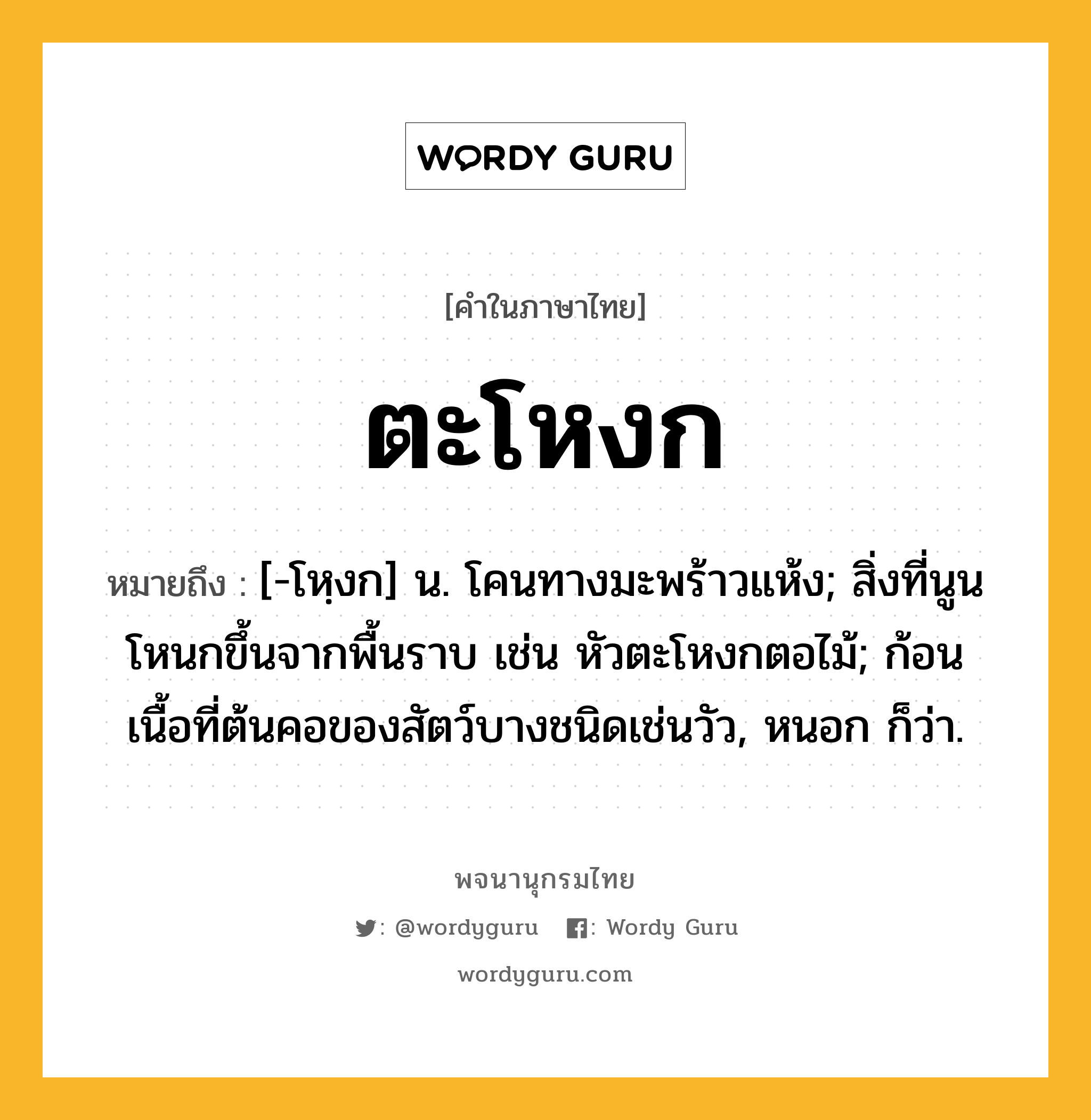 ตะโหงก หมายถึงอะไร?, คำในภาษาไทย ตะโหงก หมายถึง [-โหฺงก] น. โคนทางมะพร้าวแห้ง; สิ่งที่นูนโหนกขึ้นจากพื้นราบ เช่น หัวตะโหงกตอไม้; ก้อนเนื้อที่ต้นคอของสัตว์บางชนิดเช่นวัว, หนอก ก็ว่า.