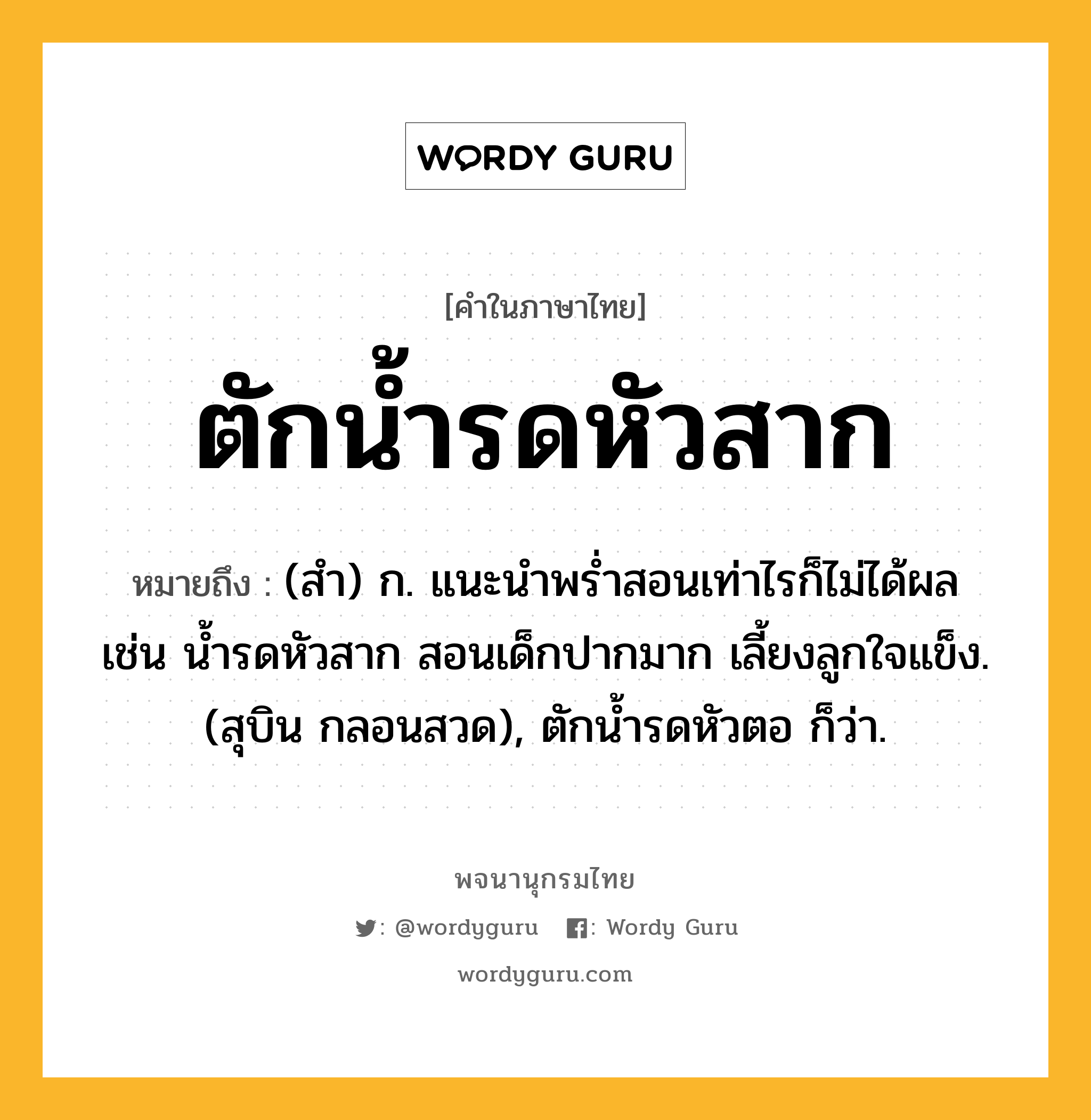 ตักน้ำรดหัวสาก หมายถึงอะไร?, คำในภาษาไทย ตักน้ำรดหัวสาก หมายถึง (สํา) ก. แนะนําพรํ่าสอนเท่าไรก็ไม่ได้ผล เช่น นํ้ารดหัวสาก สอนเด็กปากมาก เลี้ยงลูกใจแข็ง. (สุบิน กลอนสวด), ตักนํ้ารดหัวตอ ก็ว่า.