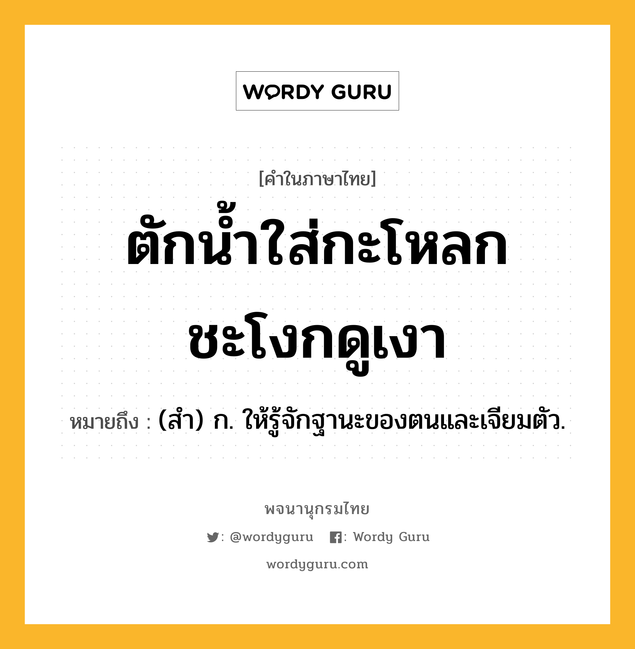 ตักน้ำใส่กะโหลก ชะโงกดูเงา หมายถึงอะไร?, คำในภาษาไทย ตักน้ำใส่กะโหลก ชะโงกดูเงา หมายถึง (สํา) ก. ให้รู้จักฐานะของตนและเจียมตัว.