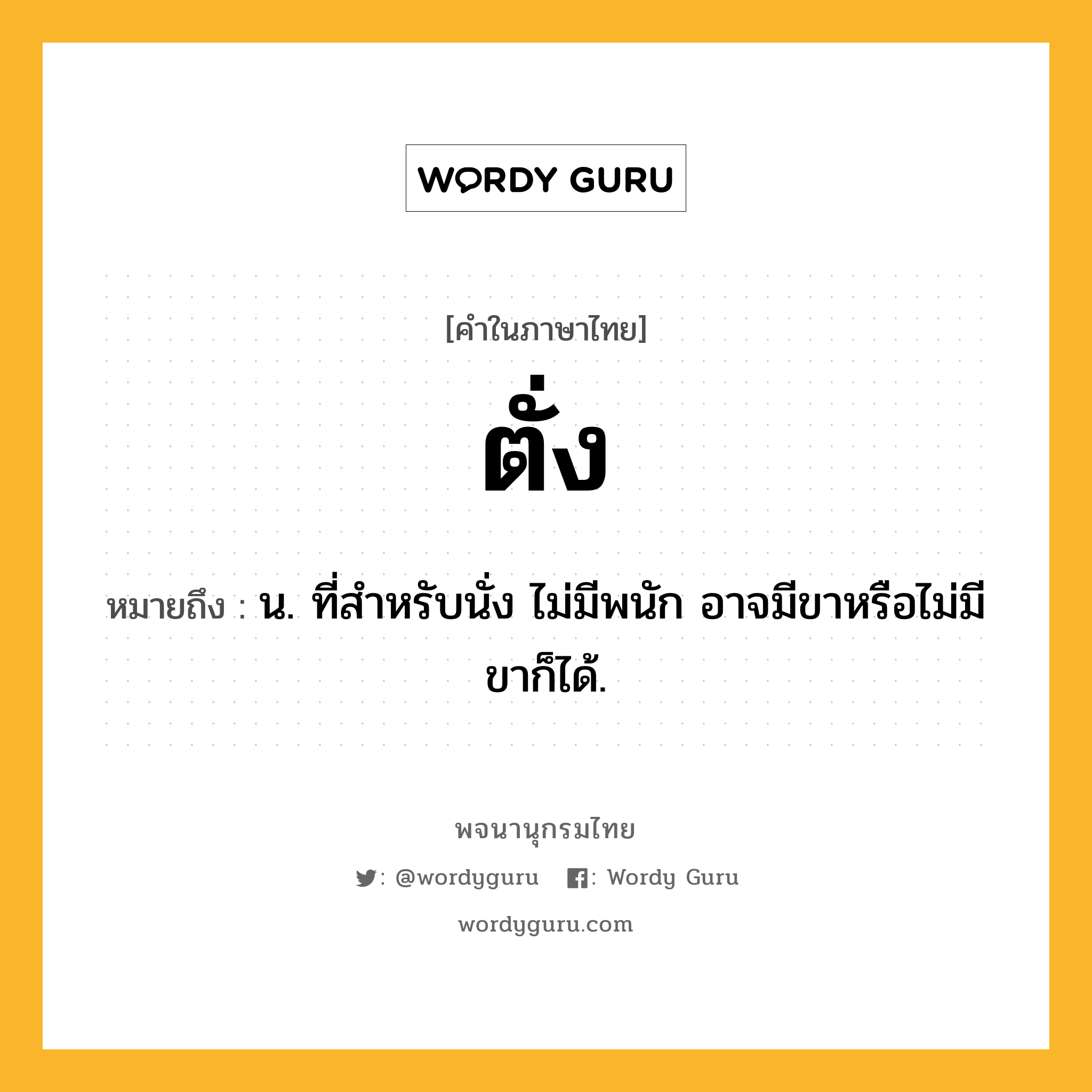 ตั่ง หมายถึงอะไร?, คำในภาษาไทย ตั่ง หมายถึง น. ที่สําหรับนั่ง ไม่มีพนัก อาจมีขาหรือไม่มีขาก็ได้.