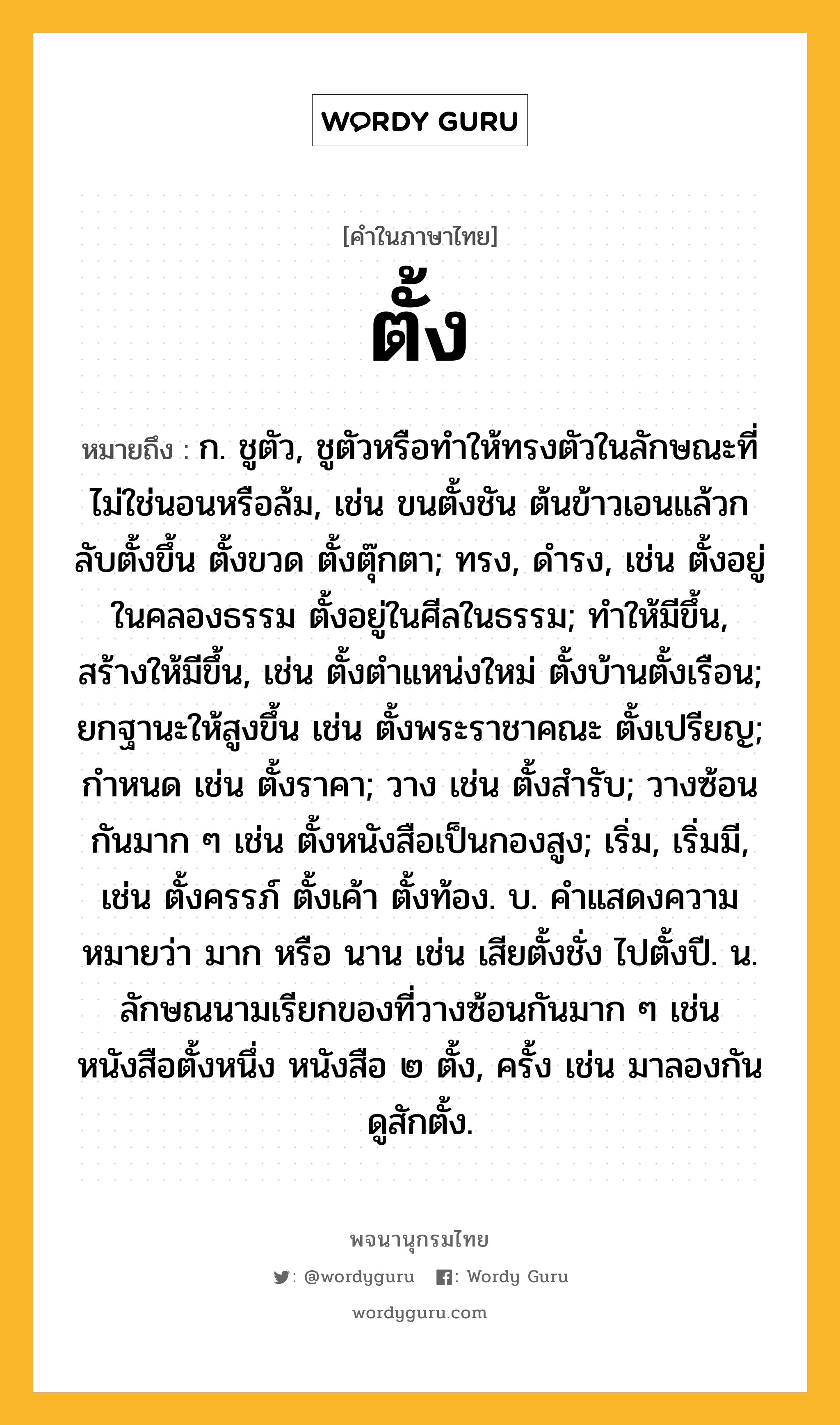 ตั้ง หมายถึงอะไร?, คำในภาษาไทย ตั้ง หมายถึง ก. ชูตัว, ชูตัวหรือทําให้ทรงตัวในลักษณะที่ไม่ใช่นอนหรือล้ม, เช่น ขนตั้งชัน ต้นข้าวเอนแล้วกลับตั้งขึ้น ตั้งขวด ตั้งตุ๊กตา; ทรง, ดํารง, เช่น ตั้งอยู่ในคลองธรรม ตั้งอยู่ในศีลในธรรม; ทําให้มีขึ้น, สร้างให้มีขึ้น, เช่น ตั้งตําแหน่งใหม่ ตั้งบ้านตั้งเรือน; ยกฐานะให้สูงขึ้น เช่น ตั้งพระราชาคณะ ตั้งเปรียญ; กําหนด เช่น ตั้งราคา; วาง เช่น ตั้งสํารับ; วางซ้อนกันมาก ๆ เช่น ตั้งหนังสือเป็นกองสูง; เริ่ม, เริ่มมี, เช่น ตั้งครรภ์ ตั้งเค้า ตั้งท้อง. บ. คําแสดงความหมายว่า มาก หรือ นาน เช่น เสียตั้งชั่ง ไปตั้งปี. น. ลักษณนามเรียกของที่วางซ้อนกันมาก ๆ เช่น หนังสือตั้งหนึ่ง หนังสือ ๒ ตั้ง, ครั้ง เช่น มาลองกันดูสักตั้ง.