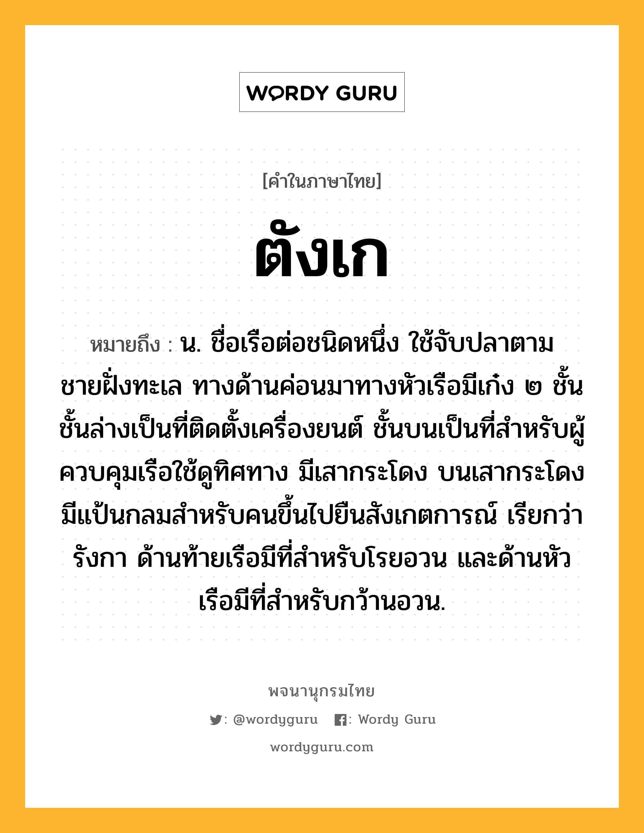 ตังเก ความหมาย หมายถึงอะไร?, คำในภาษาไทย ตังเก หมายถึง น. ชื่อเรือต่อชนิดหนึ่ง ใช้จับปลาตามชายฝั่งทะเล ทางด้านค่อนมาทางหัวเรือมีเก๋ง ๒ ชั้น ชั้นล่างเป็นที่ติดตั้งเครื่องยนต์ ชั้นบนเป็นที่สําหรับผู้ควบคุมเรือใช้ดูทิศทาง มีเสากระโดง บนเสากระโดงมีแป้นกลมสําหรับคนขึ้นไปยืนสังเกตการณ์ เรียกว่า รังกา ด้านท้ายเรือมีที่สําหรับโรยอวน และด้านหัวเรือมีที่สําหรับกว้านอวน.