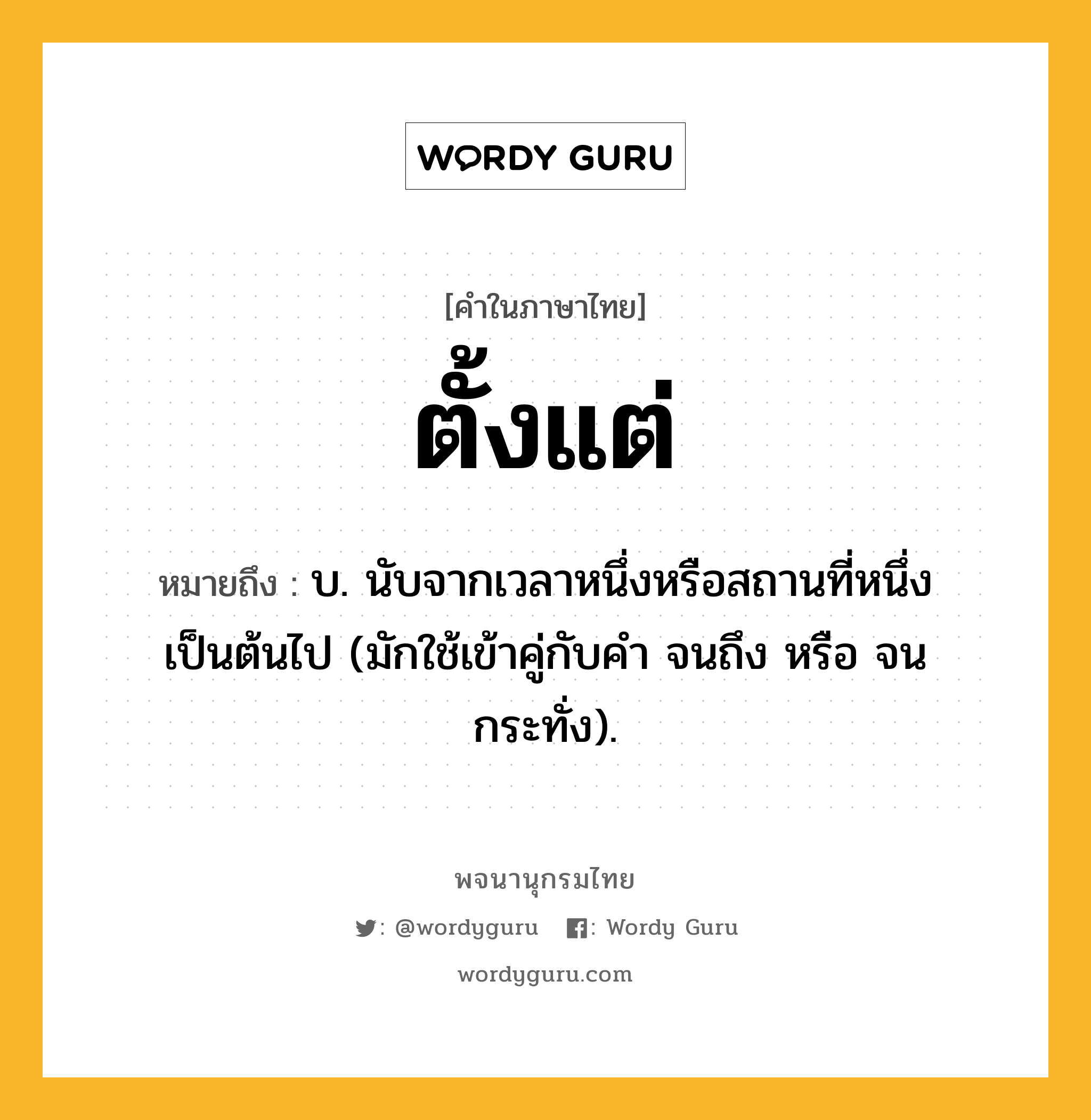 ตั้งแต่ หมายถึงอะไร?, คำในภาษาไทย ตั้งแต่ หมายถึง บ. นับจากเวลาหนึ่งหรือสถานที่หนึ่งเป็นต้นไป (มักใช้เข้าคู่กับคำ จนถึง หรือ จนกระทั่ง).