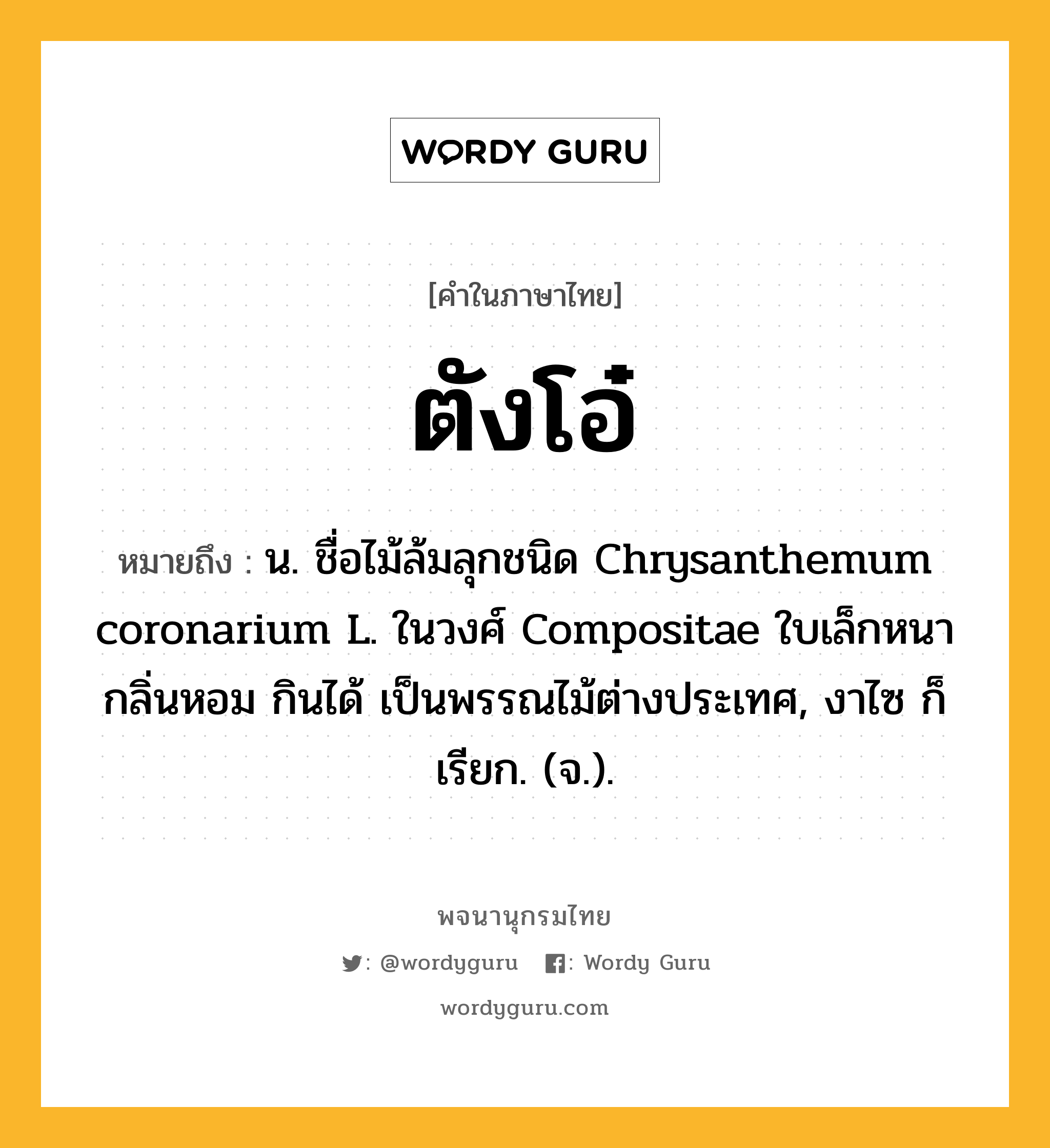 ตังโอ๋ หมายถึงอะไร?, คำในภาษาไทย ตังโอ๋ หมายถึง น. ชื่อไม้ล้มลุกชนิด Chrysanthemum coronarium L. ในวงศ์ Compositae ใบเล็กหนา กลิ่นหอม กินได้ เป็นพรรณไม้ต่างประเทศ, งาไซ ก็เรียก. (จ.).