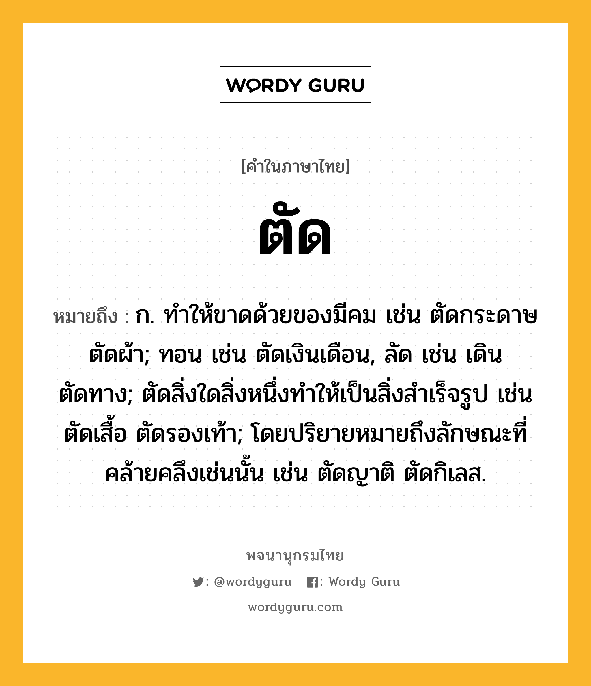 ตัด หมายถึงอะไร?, คำในภาษาไทย ตัด หมายถึง ก. ทําให้ขาดด้วยของมีคม เช่น ตัดกระดาษ ตัดผ้า; ทอน เช่น ตัดเงินเดือน, ลัด เช่น เดินตัดทาง; ตัดสิ่งใดสิ่งหนึ่งทําให้เป็นสิ่งสําเร็จรูป เช่น ตัดเสื้อ ตัดรองเท้า; โดยปริยายหมายถึงลักษณะที่คล้ายคลึงเช่นนั้น เช่น ตัดญาติ ตัดกิเลส.