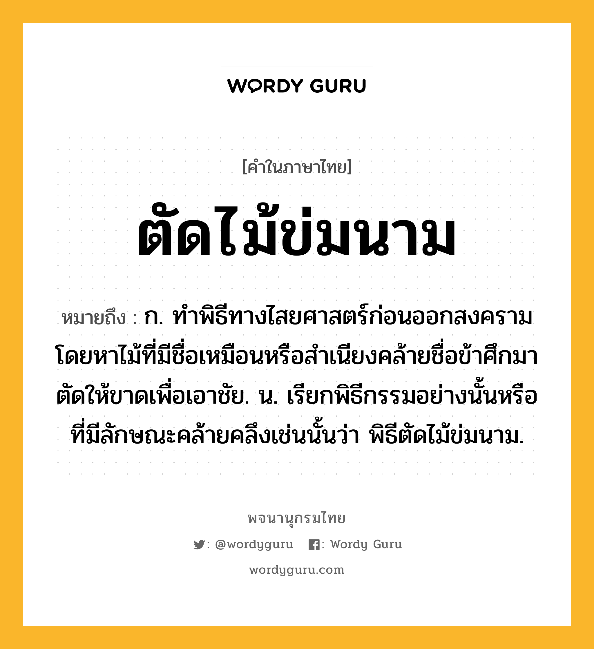 ตัดไม้ข่มนาม ความหมาย หมายถึงอะไร?, คำในภาษาไทย ตัดไม้ข่มนาม หมายถึง ก. ทําพิธีทางไสยศาสตร์ก่อนออกสงคราม โดยหาไม้ที่มีชื่อเหมือนหรือสําเนียงคล้ายชื่อข้าศึกมาตัดให้ขาดเพื่อเอาชัย. น. เรียกพิธีกรรมอย่างนั้นหรือที่มีลักษณะคล้ายคลึงเช่นนั้นว่า พิธีตัดไม้ข่มนาม.