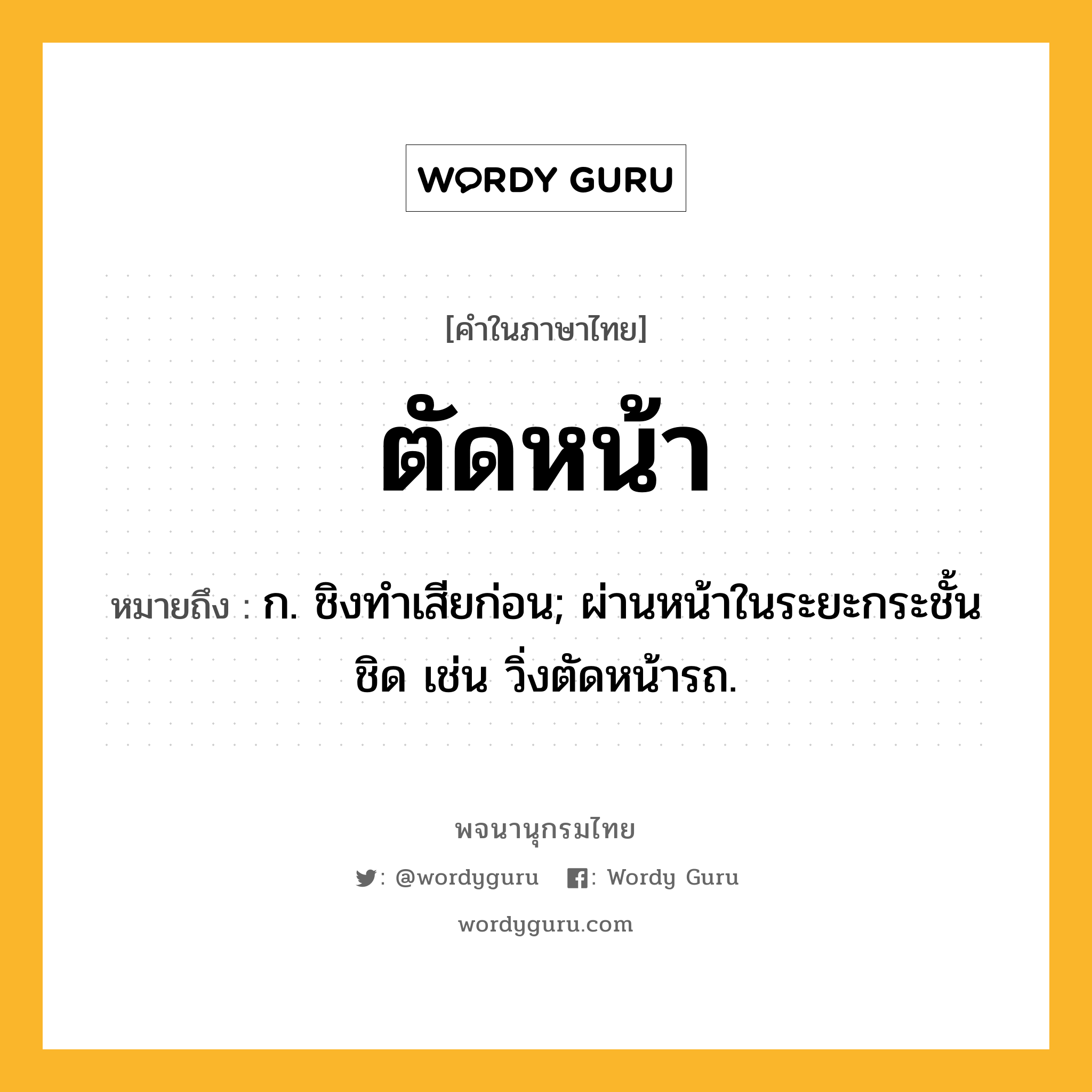 ตัดหน้า หมายถึงอะไร?, คำในภาษาไทย ตัดหน้า หมายถึง ก. ชิงทําเสียก่อน; ผ่านหน้าในระยะกระชั้นชิด เช่น วิ่งตัดหน้ารถ.