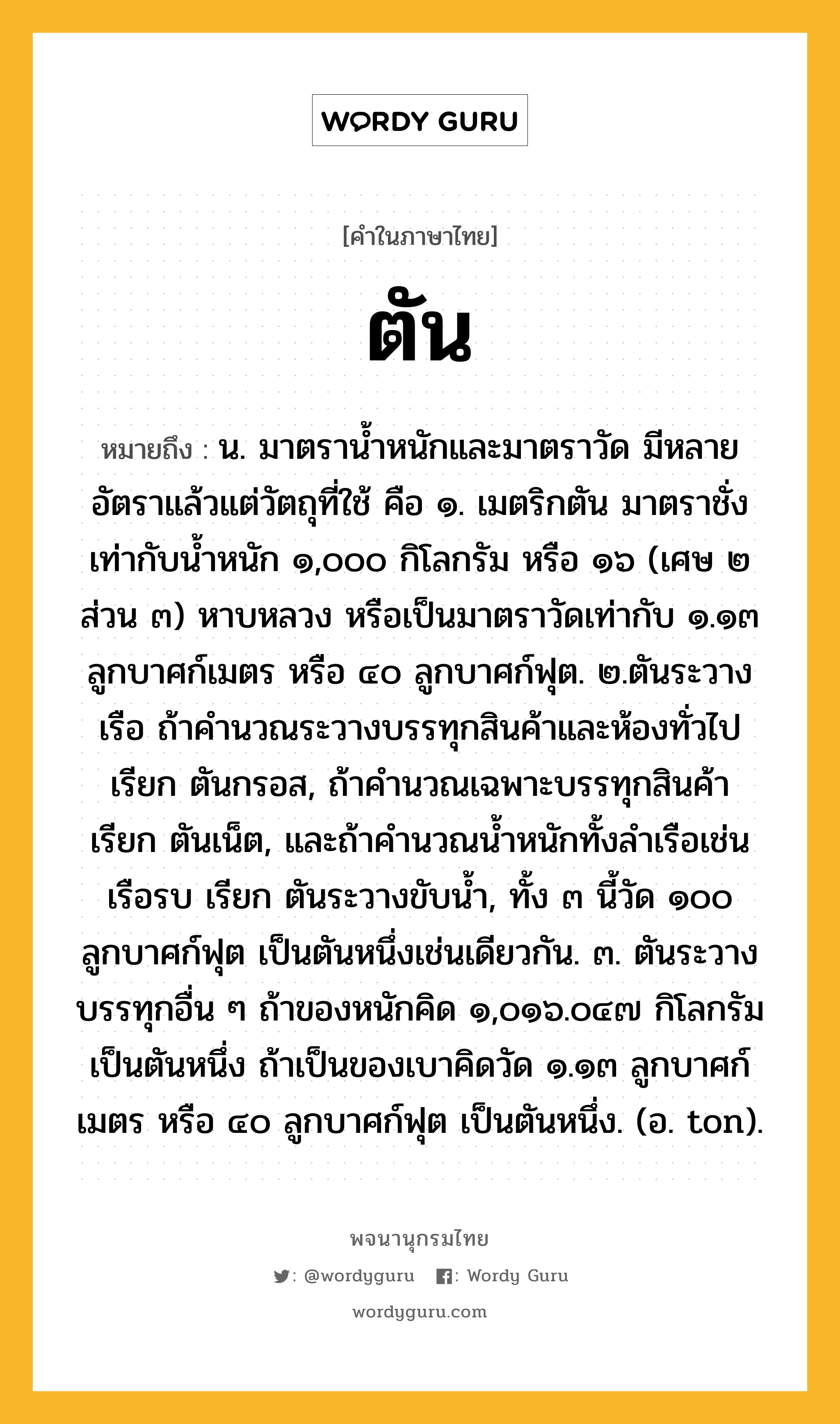 ตัน หมายถึงอะไร?, คำในภาษาไทย ตัน หมายถึง น. มาตรานํ้าหนักและมาตราวัด มีหลายอัตราแล้วแต่วัตถุที่ใช้ คือ ๑. เมตริกตัน มาตราชั่งเท่ากับนํ้าหนัก ๑,๐๐๐ กิโลกรัม หรือ ๑๖ (เศษ ๒ ส่วน ๓) หาบหลวง หรือเป็นมาตราวัดเท่ากับ ๑.๑๓ ลูกบาศก์เมตร หรือ ๔๐ ลูกบาศก์ฟุต. ๒.ตันระวางเรือ ถ้าคํานวณระวางบรรทุกสินค้าและห้องทั่วไป เรียก ตันกรอส, ถ้าคํานวณเฉพาะบรรทุกสินค้า เรียก ตันเน็ต, และถ้าคํานวณนํ้าหนักทั้งลําเรือเช่นเรือรบ เรียก ตันระวางขับน้ำ, ทั้ง ๓ นี้วัด ๑๐๐ ลูกบาศก์ฟุต เป็นตันหนึ่งเช่นเดียวกัน. ๓. ตันระวางบรรทุกอื่น ๆ ถ้าของหนักคิด ๑,๐๑๖.๐๔๗ กิโลกรัม เป็นตันหนึ่ง ถ้าเป็นของเบาคิดวัด ๑.๑๓ ลูกบาศก์เมตร หรือ ๔๐ ลูกบาศก์ฟุต เป็นตันหนึ่ง. (อ. ton).