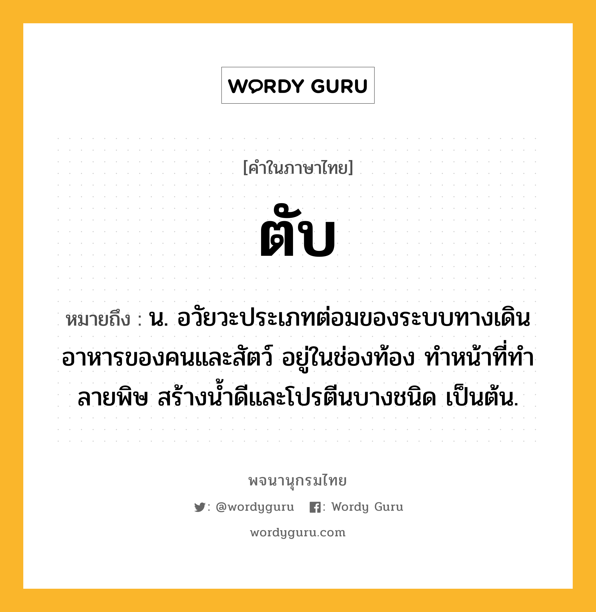 ตับ หมายถึงอะไร?, คำในภาษาไทย ตับ หมายถึง น. อวัยวะประเภทต่อมของระบบทางเดินอาหารของคนและสัตว์ อยู่ในช่องท้อง ทําหน้าที่ทําลายพิษ สร้างนํ้าดีและโปรตีนบางชนิด เป็นต้น.