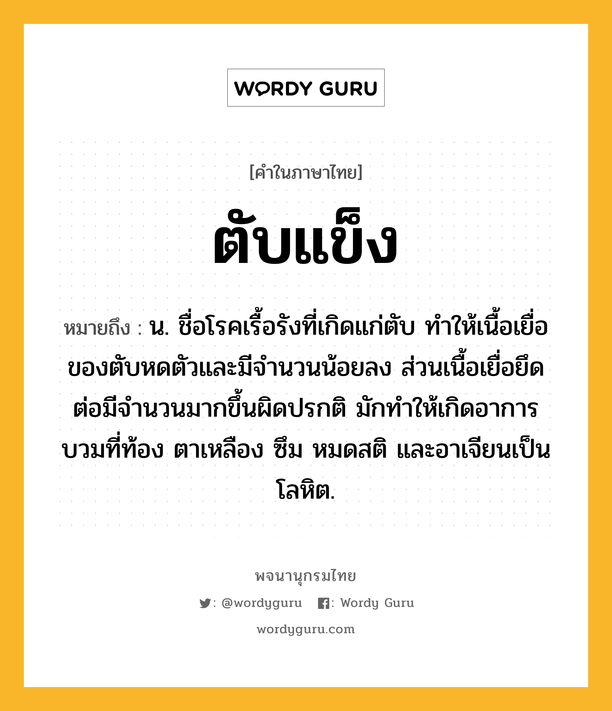 ตับแข็ง หมายถึงอะไร?, คำในภาษาไทย ตับแข็ง หมายถึง น. ชื่อโรคเรื้อรังที่เกิดแก่ตับ ทําให้เนื้อเยื่อของตับหดตัวและมีจํานวนน้อยลง ส่วนเนื้อเยื่อยึดต่อมีจํานวนมากขึ้นผิดปรกติ มักทําให้เกิดอาการบวมที่ท้อง ตาเหลือง ซึม หมดสติ และอาเจียนเป็นโลหิต.