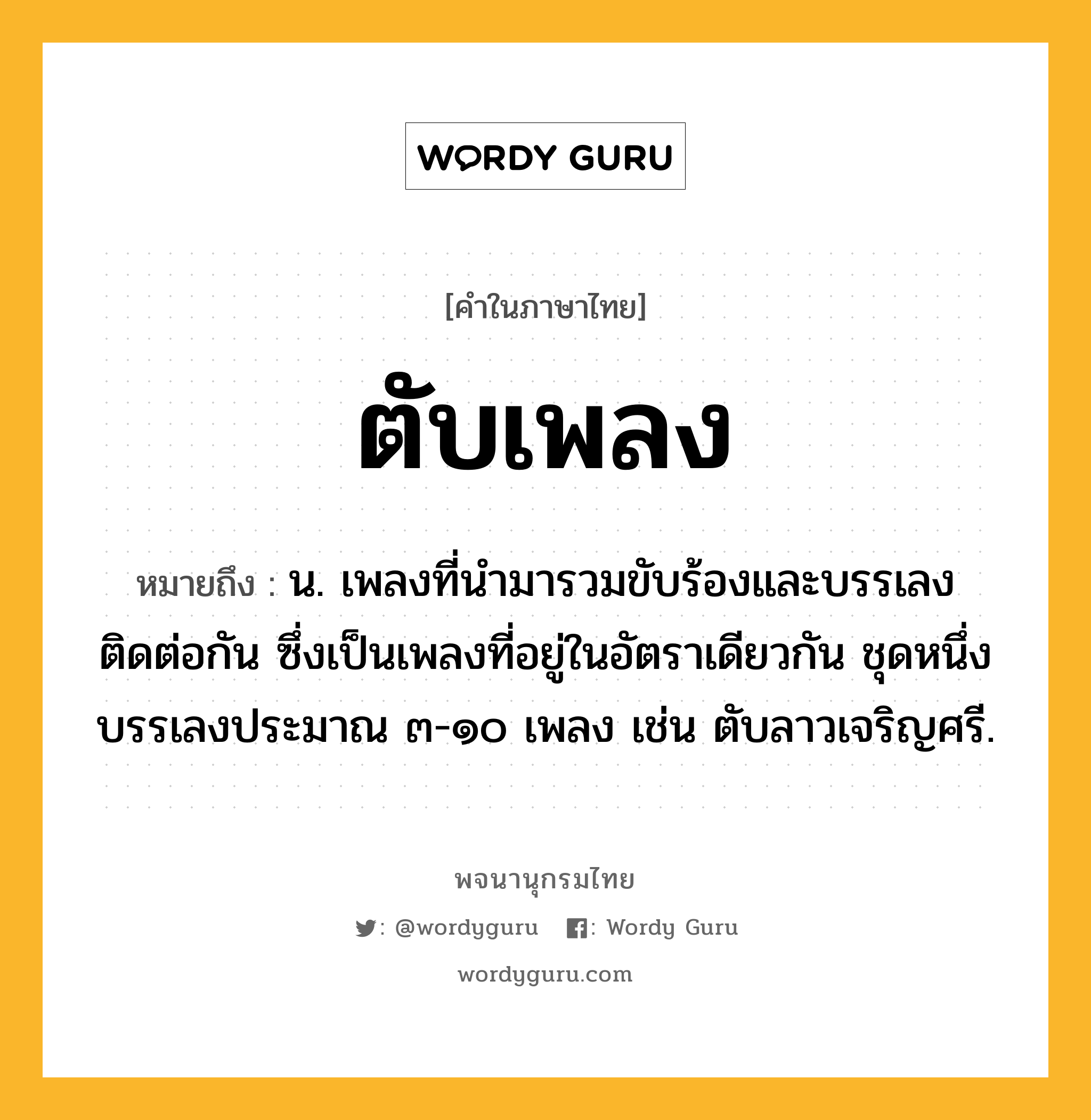 ตับเพลง หมายถึงอะไร?, คำในภาษาไทย ตับเพลง หมายถึง น. เพลงที่นำมารวมขับร้องและบรรเลงติดต่อกัน ซึ่งเป็นเพลงที่อยู่ในอัตราเดียวกัน ชุดหนึ่งบรรเลงประมาณ ๓-๑๐ เพลง เช่น ตับลาวเจริญศรี.