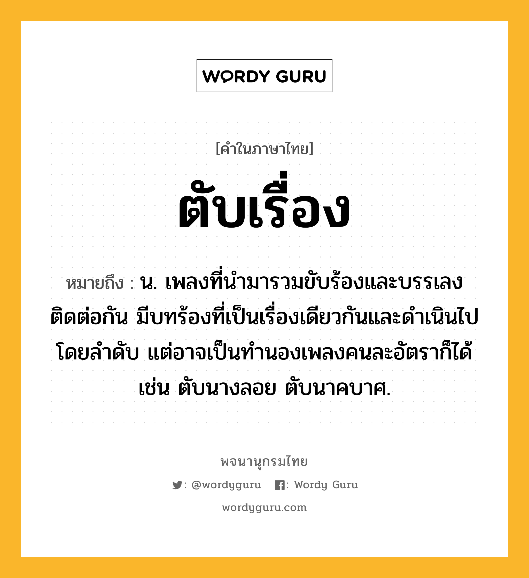 ตับเรื่อง หมายถึงอะไร?, คำในภาษาไทย ตับเรื่อง หมายถึง น. เพลงที่นำมารวมขับร้องและบรรเลงติดต่อกัน มีบทร้องที่เป็นเรื่องเดียวกันและดำเนินไปโดยลำดับ แต่อาจเป็นทำนองเพลงคนละอัตราก็ได้ เช่น ตับนางลอย ตับนาคบาศ.