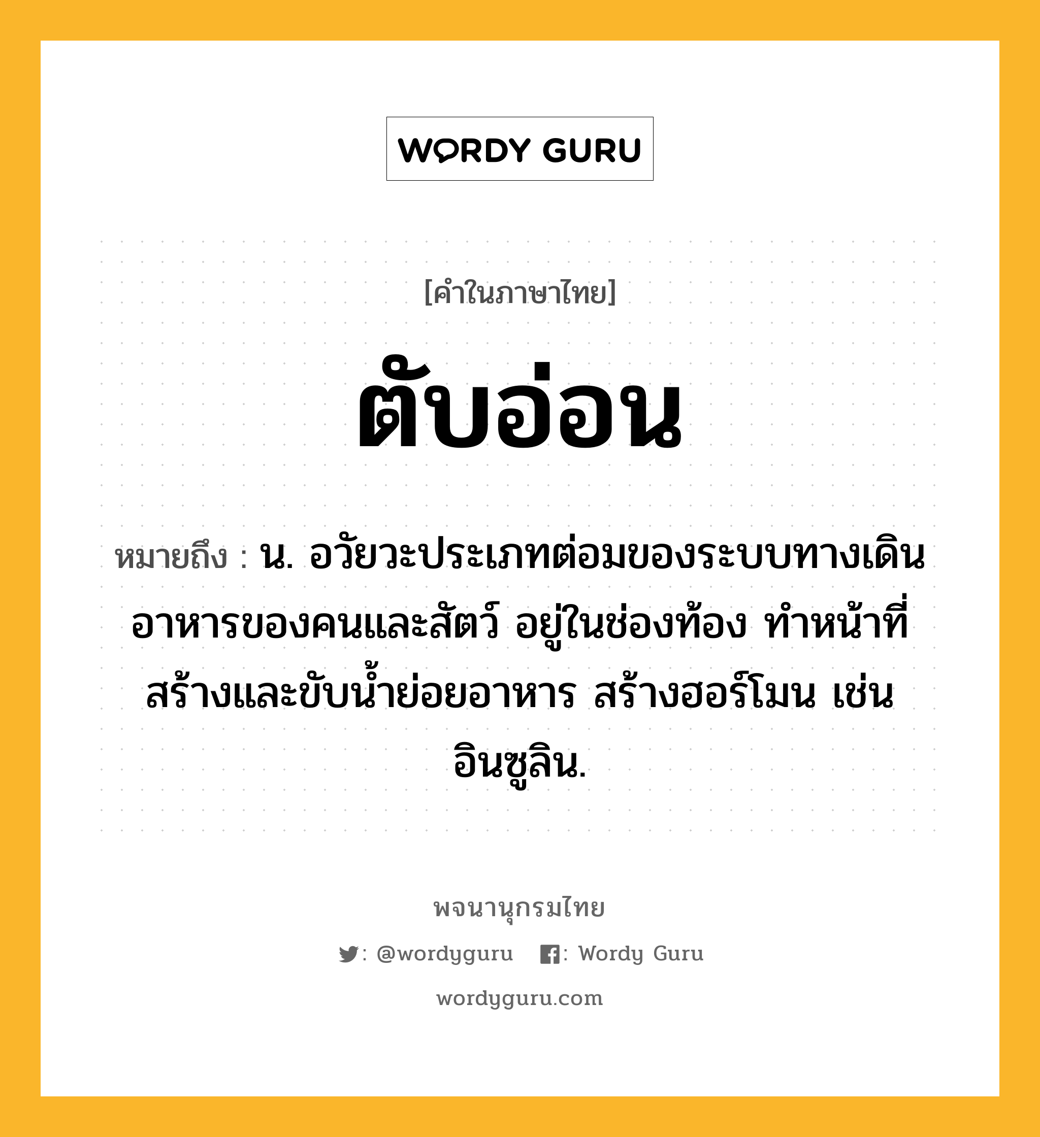 ตับอ่อน หมายถึงอะไร?, คำในภาษาไทย ตับอ่อน หมายถึง น. อวัยวะประเภทต่อมของระบบทางเดินอาหารของคนและสัตว์ อยู่ในช่องท้อง ทําหน้าที่สร้างและขับนํ้าย่อยอาหาร สร้างฮอร์โมน เช่น อินซูลิน.