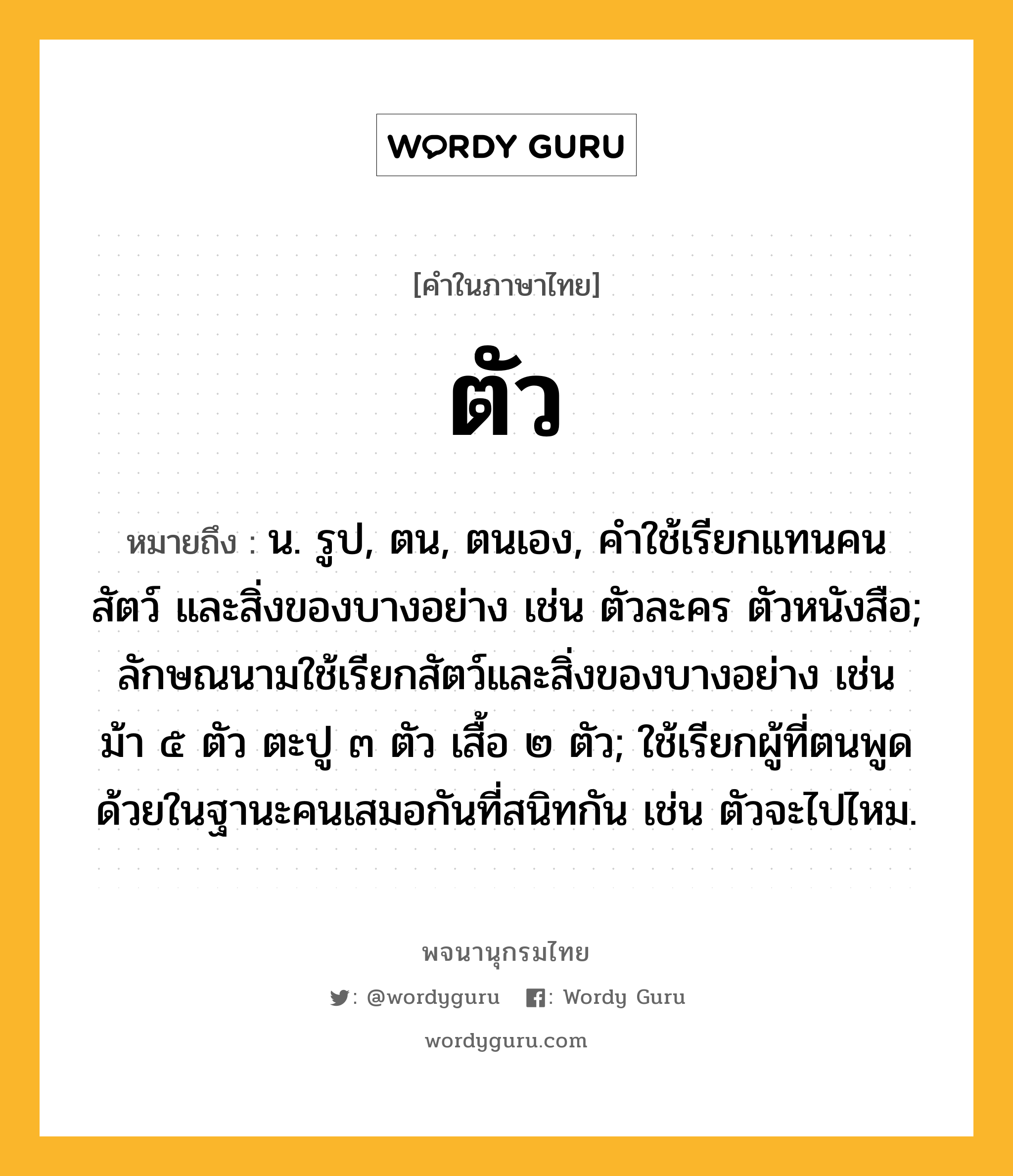 ตัว หมายถึงอะไร?, คำในภาษาไทย ตัว หมายถึง น. รูป, ตน, ตนเอง, คําใช้เรียกแทนคน สัตว์ และสิ่งของบางอย่าง เช่น ตัวละคร ตัวหนังสือ; ลักษณนามใช้เรียกสัตว์และสิ่งของบางอย่าง เช่น ม้า ๕ ตัว ตะปู ๓ ตัว เสื้อ ๒ ตัว; ใช้เรียกผู้ที่ตนพูดด้วยในฐานะคนเสมอกันที่สนิทกัน เช่น ตัวจะไปไหม.