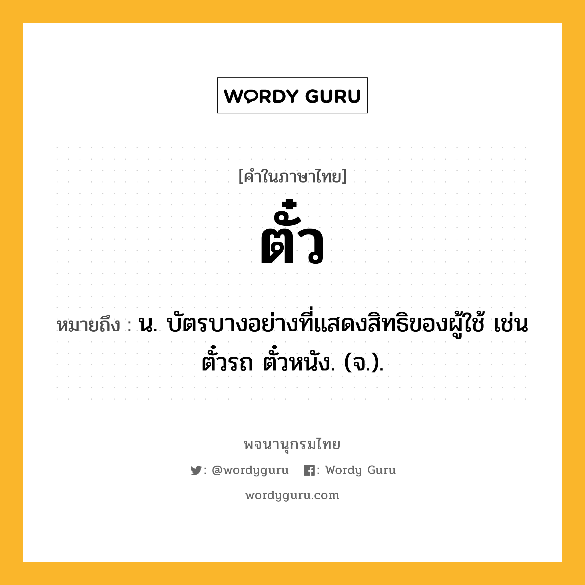 ตั๋ว หมายถึงอะไร?, คำในภาษาไทย ตั๋ว หมายถึง น. บัตรบางอย่างที่แสดงสิทธิของผู้ใช้ เช่น ตั๋วรถ ตั๋วหนัง. (จ.).