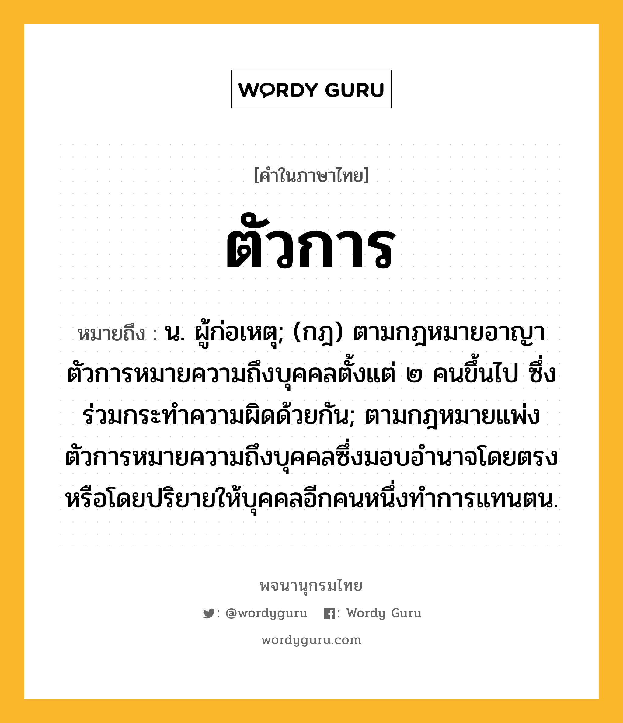 ตัวการ หมายถึงอะไร?, คำในภาษาไทย ตัวการ หมายถึง น. ผู้ก่อเหตุ; (กฎ) ตามกฎหมายอาญา ตัวการหมายความถึงบุคคลตั้งแต่ ๒ คนขึ้นไป ซึ่งร่วมกระทำความผิดด้วยกัน; ตามกฎหมายแพ่ง ตัวการหมายความถึงบุคคลซึ่งมอบอำนาจโดยตรงหรือโดยปริยายให้บุคคลอีกคนหนึ่งทำการแทนตน.